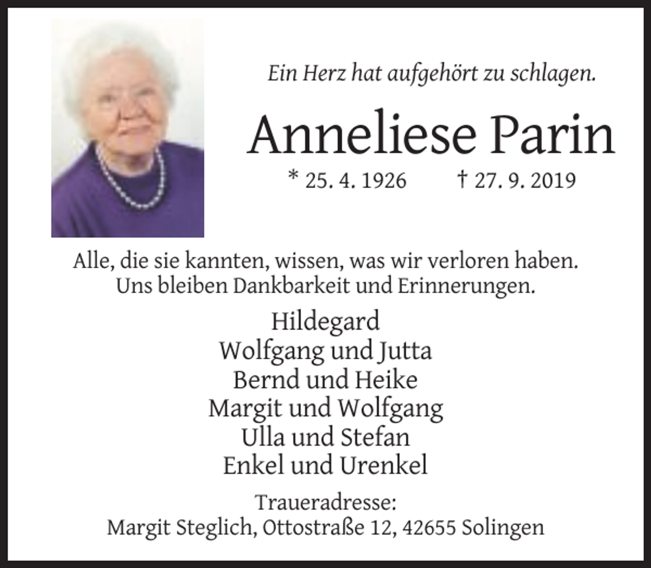 <p>Ein Herz hat aufgehört zu schlagen.</p><p>Anneliese Parin<br />* 25. 4. 1926</p><p>† 27. 9. 2019</p><p>Alle, die sie kannten, wissen, was wir verloren haben.<br />Uns bleiben Dankbarkeit und Erinnerungen.</p><p>Hildegard<br />Wolfgang und Jutta<br />Bernd und Heike<br />Margit und Wolfgang<br />Ulla und Stefan<br />Enkel und Urenkel<br />Traueradresse:<br />Margit Steglich, Ottostraße 12, 42655 Solingen</p>