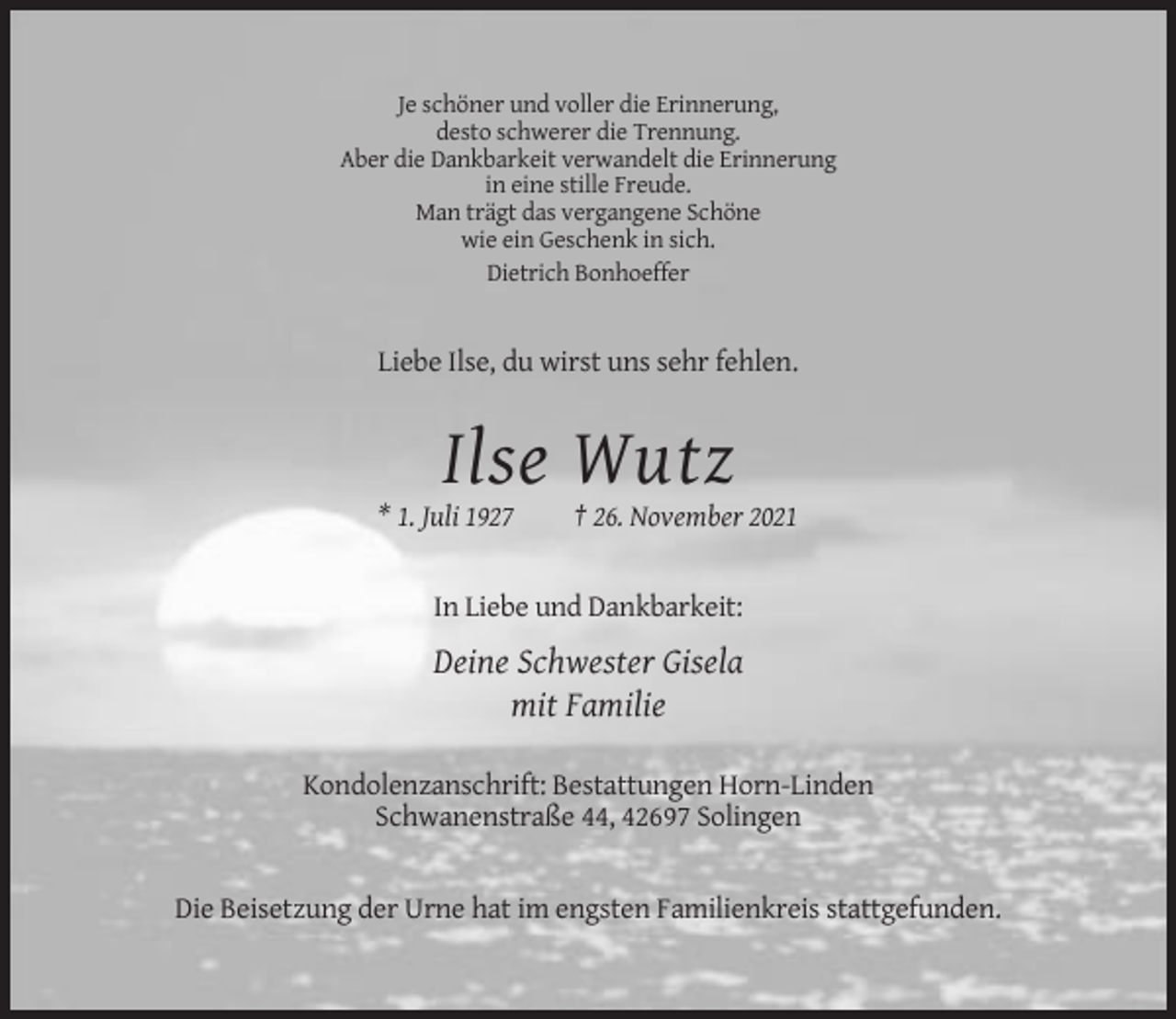 <p>Je schöner und voller die Erinnerung,<br />desto schwerer die Trennung.<br />Aber die Dankbarkeit verwandelt die Erinnerung<br />in eine stille Freude.<br />Man trägt das vergangene Schöne<br />wie ein Geschenk in sich.<br />Dietrich Bonhoeffer</p><p>Liebe Ilse, du wirst uns sehr fehlen.</p><p>Ilse Wutz<br />* 1. Juli 1927</p><p>† 26. November 2021</p><p>In Liebe und Dankbarkeit:</p><p>Deine Schwester Gisela<br />mit Familie<br />Kondolenzanschrift: Bestattungen Horn-Linden<br />Schwanenstraße 44, 42697 Solingen</p><p>Die Beisetzung der Urne hat im engsten Familienkreis stattgefunden.</p>