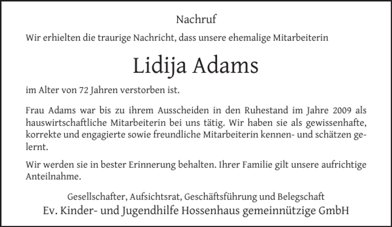 <p>Nachruf<br />Wir erhielten die traurige Nachricht, dass unsere ehemalige Mitarbeiterin</p><p>Lidija Adams<br />im Alter von 72 Jahren verstorben ist.<br />Frau Adams war bis zu ihrem Ausscheiden in den Ruhestand im Jahre 2009 als<br />hauswirtschaftliche Mitarbeiterin bei uns tätig. Wir haben sie als gewissenhafte,<br />korrekte und engagierte sowie freundliche Mitarbeiterin kennen- und schätzen gelernt.<br />Wir werden sie in bester Erinnerung behalten. Ihrer Familie gilt unsere aufrichtige<br />Anteilnahme.<br />Gesellschafter, Aufsichtsrat, Geschäftsführung und Belegschaft</p><p>Ev. Kinder- und Jugendhilfe Hossenhaus gemeinnützige GmbH</p>