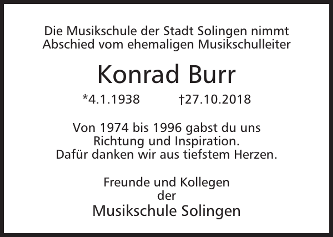 <p>Die Musikschule der Stadt Solingen nimmt<br />Abschied vom ehemaligen Musikschulleiter</p><p>Konrad Burr</p><p>*4.1.1938</p><p>†27.10.2018</p><p>Von 1974 bis 1996 gabst du uns<br />Richtung und Inspiration.<br />Dafür danken wir aus tiefstem Herzen.<br />Freunde und Kollegen<br />der</p><p>Musikschule Solingen</p>