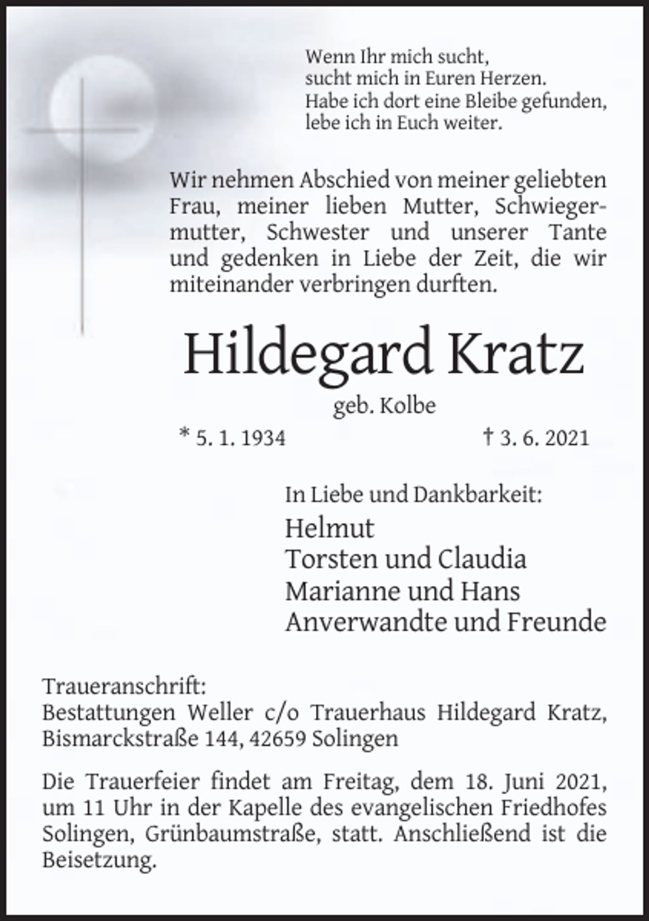 <p>Wenn Ihr mich sucht,<br />sucht mich in Euren Herzen.<br />Habe ich dort eine Bleibe gefunden,<br />lebe ich in Euch weiter.</p><p>Wir nehmen Abschied von meiner geliebten<br />Frau, meiner lieben Mutter, Schwiegermutter, Schwester und unserer Tante<br />und gedenken in Liebe der Zeit, die wir<br />miteinander verbringen durften.</p><p>Hildegard Kratz<br />geb. Kolbe<br />* 5. 1. 1934</p><p>† 3. 6. 2021</p><p>In Liebe und Dankbarkeit:</p><p>Helmut<br />Torsten und Claudia<br />Marianne und Hans<br />Anverwandte und Freunde<br />Traueranschrift:<br />Bestattungen Weller c/o Trauerhaus Hildegard Kratz,<br />Bismarckstraße 144, 42659 Solingen<br />Die Trauerfeier findet am Freitag, dem 18. Juni 2021,<br />um 11 Uhr in der Kapelle des evangelischen Friedhofes<br />Solingen, Grünbaumstraße, statt. Anschließend ist die<br />Beisetzung.</p>