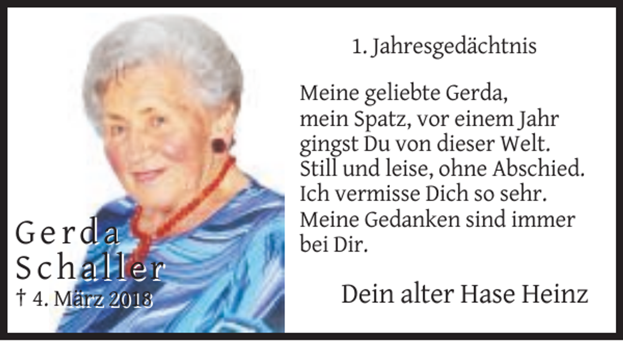 <p>1. Jahresgedächtnis</p><p>Gerda<br />Schaller<br />† 4. März 2018</p><p>Meine geliebte Gerda,<br />mein Spatz, vor einem Jahr<br />gingst Du von dieser Welt.<br />Still und leise, ohne Abschied.<br />Ich vermisse Dich so sehr.<br />Meine Gedanken sind immer<br />bei Dir.</p><p>Dein alter Hase Heinz</p>