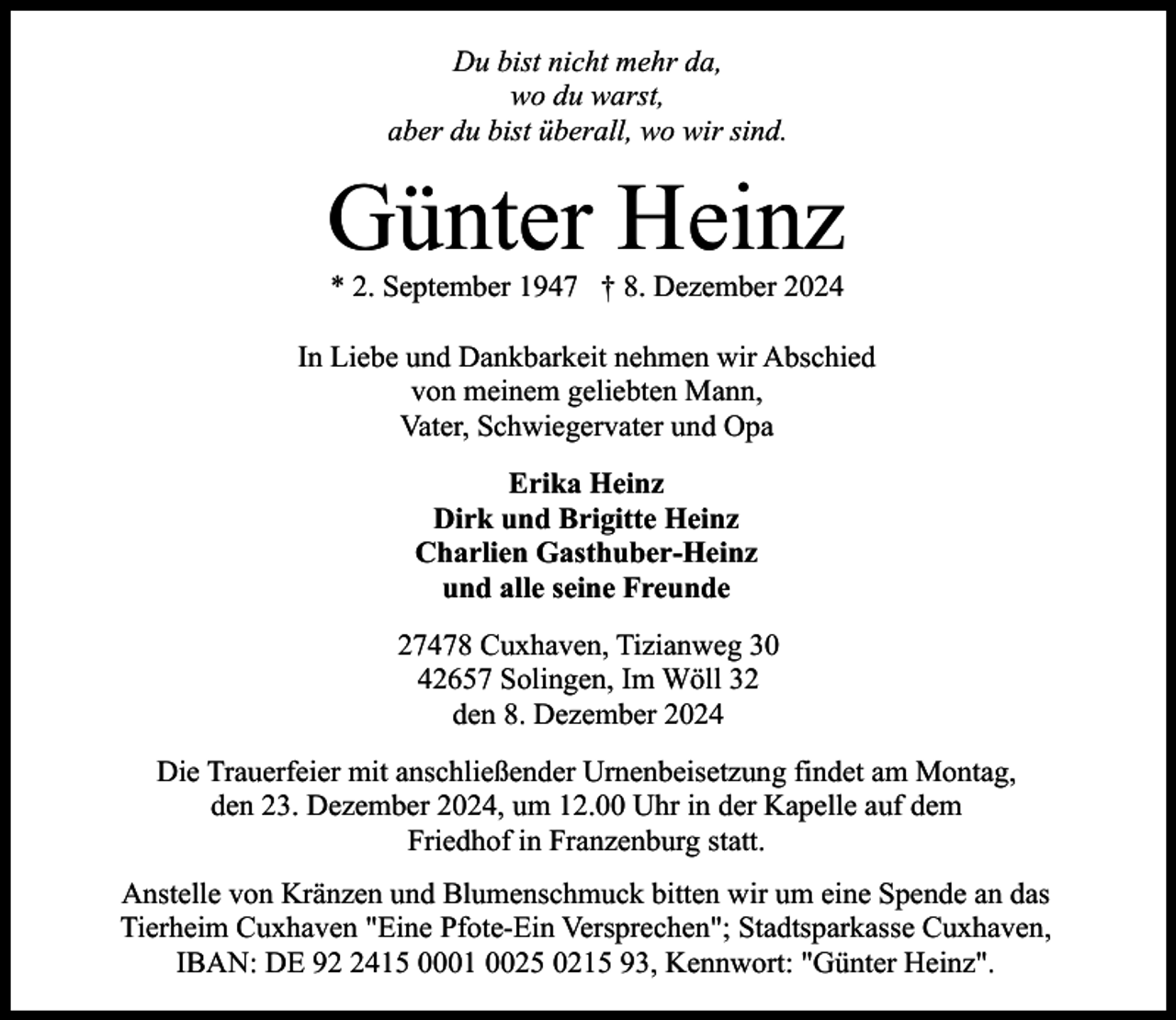 <p>Du bist nicht mehr da,<br />wo du warst,<br />aber du bist überall, wo wir sind.</p><p>Günter Heinz<br />* 2. September 1947 † 8. Dezember 2024</p><p>In Liebe und Dankbarkeit nehmen wir Abschied<br />von meinem geliebten Mann,<br />Vater, Schwiegervater und Opa<br />Erika Heinz<br />Dirk und Brigitte Heinz<br />Charlien Gasthuber-Heinz<br />und alle seine Freunde<br />27478 Cuxhaven, Tizianweg 30<br />42657 Solingen, Im Wöll 32<br />den 8. Dezember 2024<br />Die Trauerfeier mit anschließender Urnenbeisetzung findet am Montag,<br />den 23. Dezember 2024, um 12.00 Uhr in der Kapelle auf dem<br />Friedhof in Franzenburg statt.<br />Anstelle von Kränzen und Blumenschmuck bitten wir um eine Spende an das<br />Tierheim Cuxhaven "Eine Pfote-Ein Versprechen"; Stadtsparkasse Cuxhaven,<br />IBAN: DE 9415 0001 0025 0215 93, Kennwort: "Günter Heinz".</p>