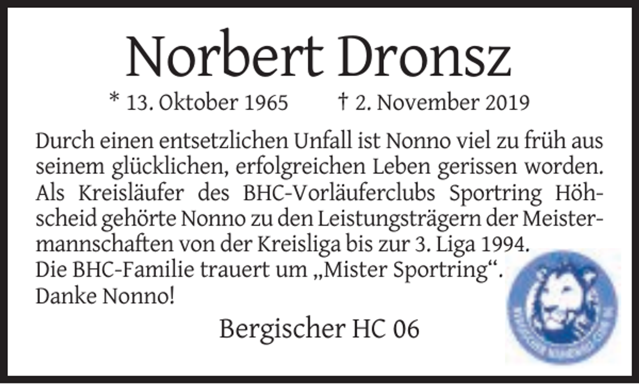 <p>Norbert Dronsz<br />* 13. Oktober 1965</p><p>† 2. November 2019</p><p>Durch einen entsetzlichen Unfall ist Nonno viel zu früh aus<br />seinem glücklichen, erfolgreichen Leben gerissen worden.<br />Als Kreisläufer des BHC-Vorläuferclubs Sportring Höhscheid gehörte Nonno zu den Leistungsträgern der Meistermannschaften von der Kreisliga bis zur 3. Liga 1994.<br />Die BHC-Familie trauert um „Mister Sportring“.<br />Danke Nonno!</p><p>Bergischer HC 06</p>