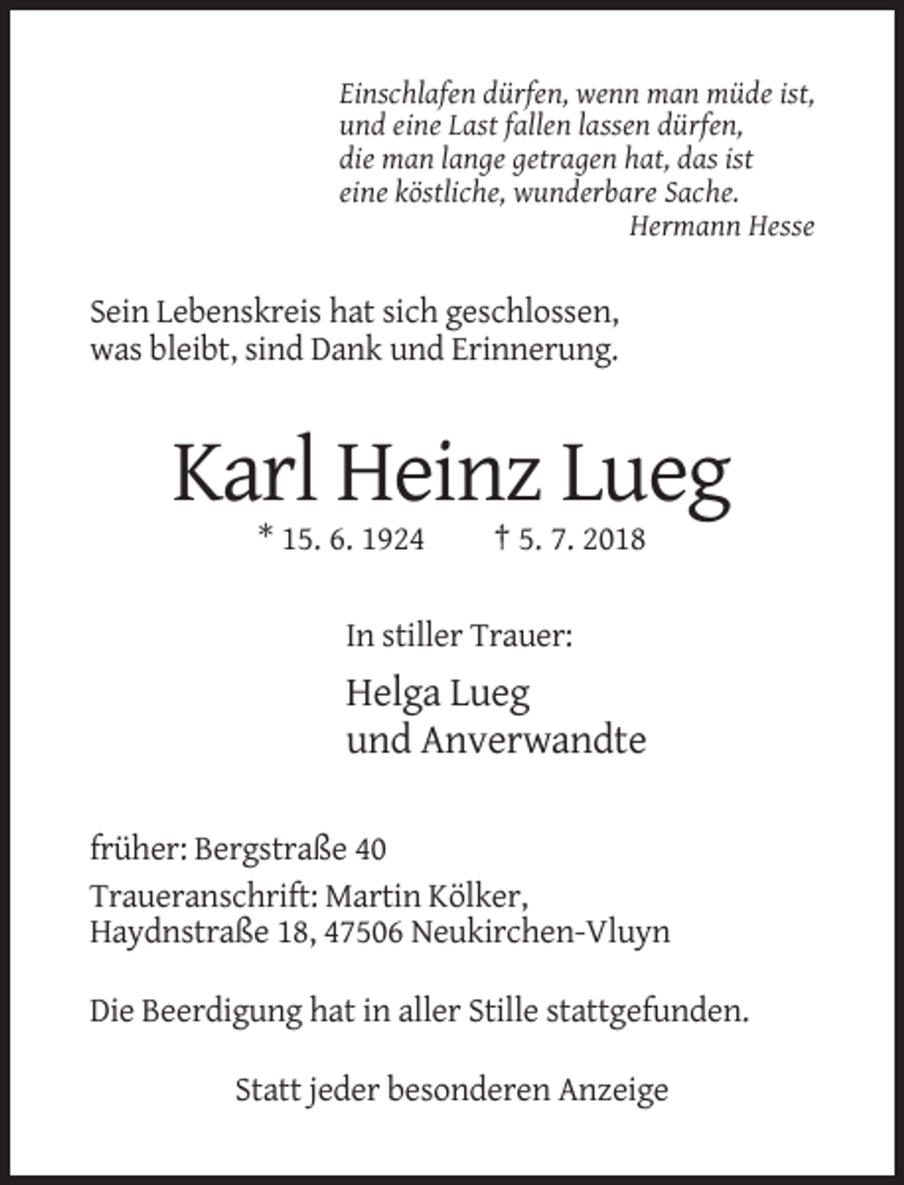 <p>Einschlafen dürfen, wenn man müde ist,<br />und eine Last fallen lassen dürfen,<br />die man lange getragen hat, das ist<br />eine köstliche, wunderbare Sache.<br />Hermann Hesse</p><p>Sein Lebenskreis hat sich geschlossen,<br />was bleibt, sind Dank und Erinnerung.</p><p>Karl Heinz Lueg<br />* 15. 6. 1924</p><p>† 5. 7. 2018</p><p>In stiller Trauer:</p><p>Helga Lueg<br />und Anverwandte<br />früher: Bergstraße 40<br />Traueranschrift: Martin Kölker,<br />Haydnstraße 18, 47506 Neukirchen-Vluyn<br />Die Beerdigung hat in aller Stille stattgefunden.<br />Statt jeder besonderen Anzeige</p>