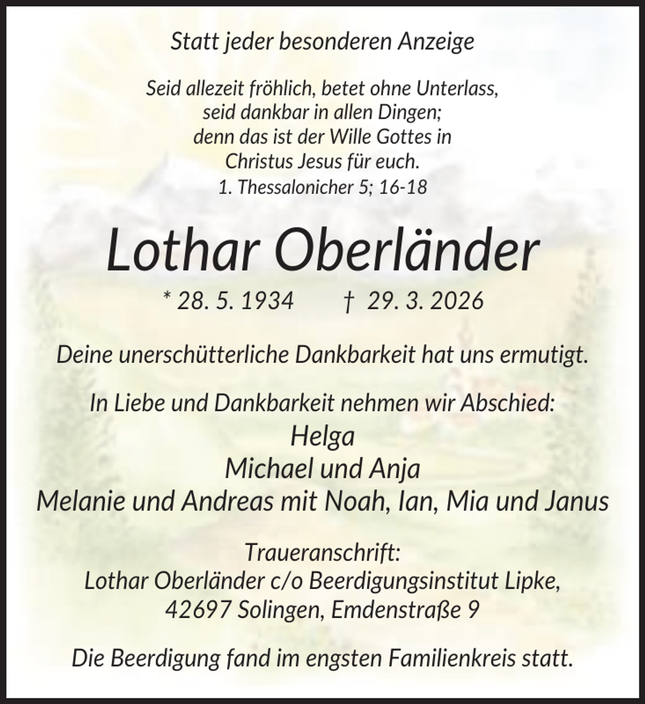 <p>Statt jeder besonderen Anzeige<br />Seid allezeit fröhlich, betet ohne Unterlass,<br />seid dankbar in allen Dingen;<br />denn das ist der Wille Gottes in<br />Christus Jesus für euch.<br />1. Thessalonicher 5; 16-18</p><p>Lothar Oberländer<br />* 28. 5. 1934</p><p>† 29. 3. 2026</p><p>Deine unerschütterliche Dankbarkeit hat uns ermutigt.<br />In Liebe und Dankbarkeit nehmen wir Abschied:</p><p>Helga<br />Michael und Anja<br />Melanie und Andreas mit Noah, Ian, Mia und Janus<br />Traueranschrift:<br />Lothar Oberländer c/o Beerdigungsinstitut Lipke,<br />42697 Solingen, Emdenstraße 9<br />Die Beerdigung fand im engsten Familienkreis statt.</p>