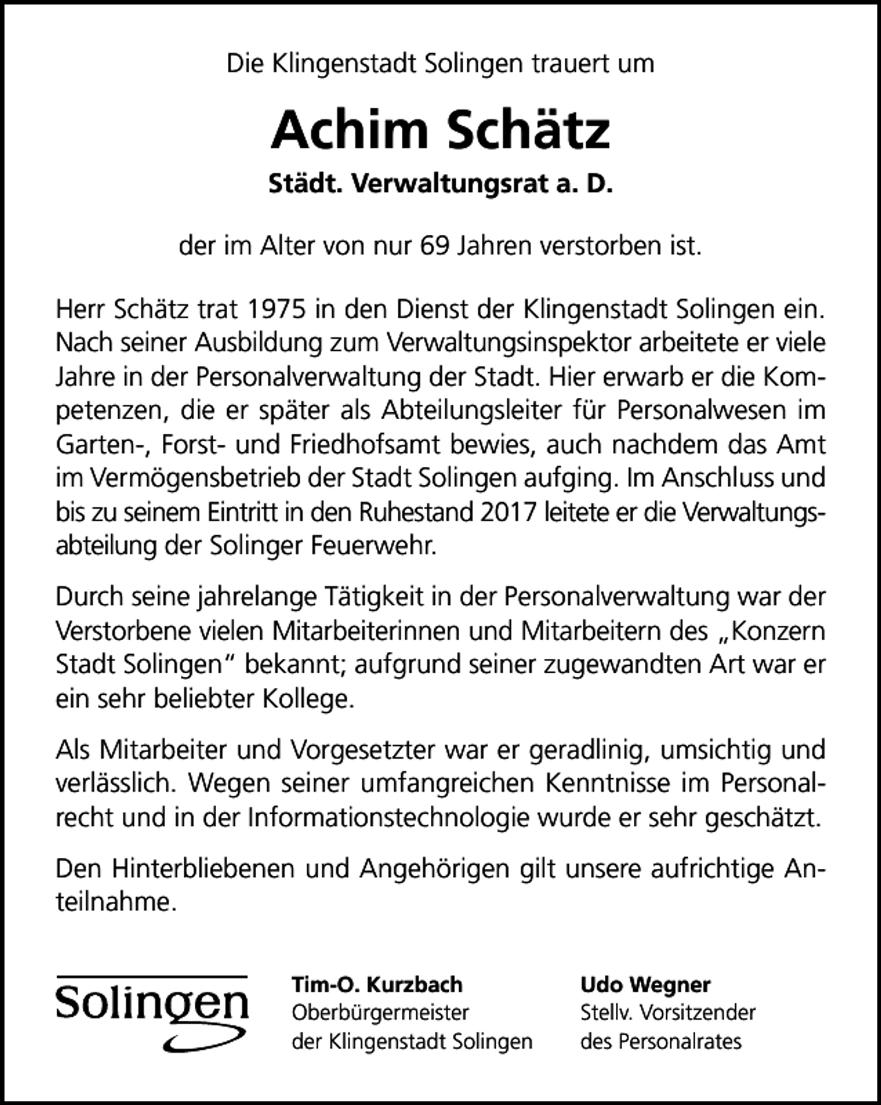 <p>Die Klingenstadt Solingen trauert um</p><p>Achim Schätz</p><p>Städt. Verwaltungsrat a. D.<br />der im Alter von nur 69 Jahren verstorben ist.<br />Herr Schätz trat 1975 in den Dienst der Klingenstadt Solingen ein.<br />Nach seiner Ausbildung zum Verwaltungsinspektor arbeitete er viele<br />Jahre in der Personalverwaltung der Stadt. Hier erwarb er die Kompetenzen, die er später als Abteilungsleiter für Personalwesen im<br />Garten-, Forst- und Friedhofsamt bewies, auch nachdem das Amt<br />im Vermögensbetrieb der Stadt Solingen aufging. Im Anschluss und<br />bis zu seinem Eintritt in den Ruhestand 2017 leitete er die Verwaltungsabteilung der Solinger Feuerwehr.<br />Durch seine jahrelange Tätigkeit in der Personalverwaltung war der<br />Verstorbene vielen Mitarbeiterinnen und Mitarbeitern des „Konzern<br />Stadt Solingen“ bekannt; aufgrund seiner zugewandten Art war er<br />ein sehr beliebter Kollege.<br />Als Mitarbeiter und Vorgesetzter war er geradlinig, umsichtig und<br />verlässlich. Wegen seiner umfangreichen Kenntnisse im Personalrecht und in der Informationstechnologie wurde er sehr geschätzt.<br />Den Hinterbliebenen und Angehörigen gilt unsere aufrichtige Anteilnahme.<br />Tim-O. Kurzbach<br />Oberbürgermeister<br />der Klingenstadt Solingen</p><p>Udo Wegner<br />Stellv. Vorsitzender<br />des Personalrates</p>