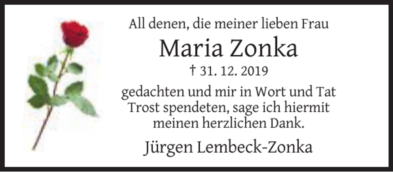 <p>All denen, die meiner lieben Frau</p><p>Maria Zonka<br />† 31. 12. 2019<br />gedachten und mir in Wort und Tat<br />Trost spendeten, sage ich hiermit<br />meinen herzlichen Dank.</p><p>Jürgen Lembeck-Zonka</p>