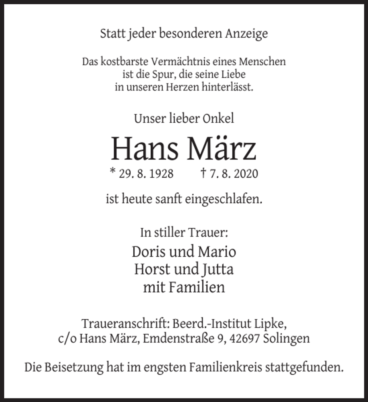 <p>Statt jeder besonderen Anzeige<br />Das kostbarste Vermächtnis eines Menschen<br />ist die Spur, die seine Liebe<br />in unseren Herzen hinterlässt.</p><p>Unser lieber Onkel</p><p>Hans März<br />* 29. 8. 1928</p><p>† 7. 8. 2020</p><p>ist heute sanft eingeschlafen.<br />In stiller Trauer:</p><p>Doris und Mario<br />Horst und Jutta<br />mit Familien<br />Traueranschrift: Beerd.-Institut Lipke,<br />c/o Hans März, Emdenstraße 9, 42697 Solingen<br />Die Beisetzung hat im engsten Familienkreis stattgefunden.</p>