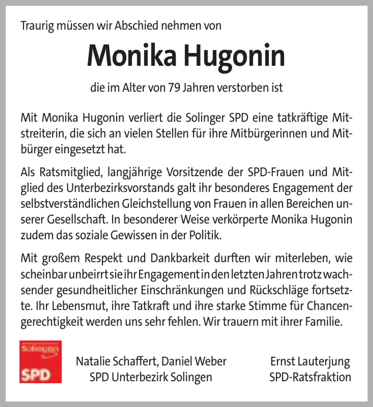 <p>Traurig müssen wir Abschied nehmen von</p>
<p>Monika Hugonin<br />die im Alter von 79 Jahren verstorben ist<br />Mit Monika Hugonin verliert die Solinger SPD eine tatkräftige Mitstreiterin, die sich an vielen Stellen für ihre Mitbürgerinnen und Mitbürger eingesetzt hat.<br />Als Ratsmitglied, langjährige Vorsitzende der SPD-Frauen und Mitglied des Unterbezirksvorstands galt ihr besonderes Engagement der<br />selbstverständlichen Gleichstellung von Frauen in allen Bereichen unserer Gesellschaft. In besonderer Weise verkörperte Monika Hugonin<br />zudem das soziale Gewissen in der Politik.<br />Mit großem Respekt und Dankbarkeit durften wir miterleben, wie<br />scheinbarunbeirrtsieihrEngagementindenletztenJahrentrotzwach​sender gesundheitlicher Einschränkungen und Rückschläge fortsetzte. Ihr Lebensmut, ihre Tatkraft und ihre starke Stimme für Chancengerechtigkeit werden uns sehr fehlen. Wir trauern mit ihrer Familie.<br />Natalie Schaﬀert, Daniel Weber<br />SPD Unterbezirk Solingen</p>
<p>Ernst Lauterjung<br />SPD-Ratsfraktion</p>