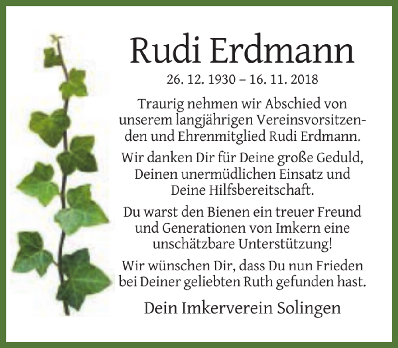 <p>Rudi Erdmann<br />26. 12. 1930 – 16. 11. 2018<br />Traurig nehmen wir Abschied von<br />unserem langjährigen Vereinsvorsitzenden und Ehrenmitglied Rudi Erdmann.<br />Wir danken Dir für Deine große Geduld,<br />Deinen unermüdlichen Einsatz und<br />Deine Hilfsbereitschaft.<br />Du warst den Bienen ein treuer Freund<br />und Generationen von Imkern eine<br />unschätzbare Unterstützung!<br />Wir wünschen Dir, dass Du nun Frieden<br />bei Deiner geliebten Ruth gefunden hast.</p><p>Dein Imkerverein Solingen</p>