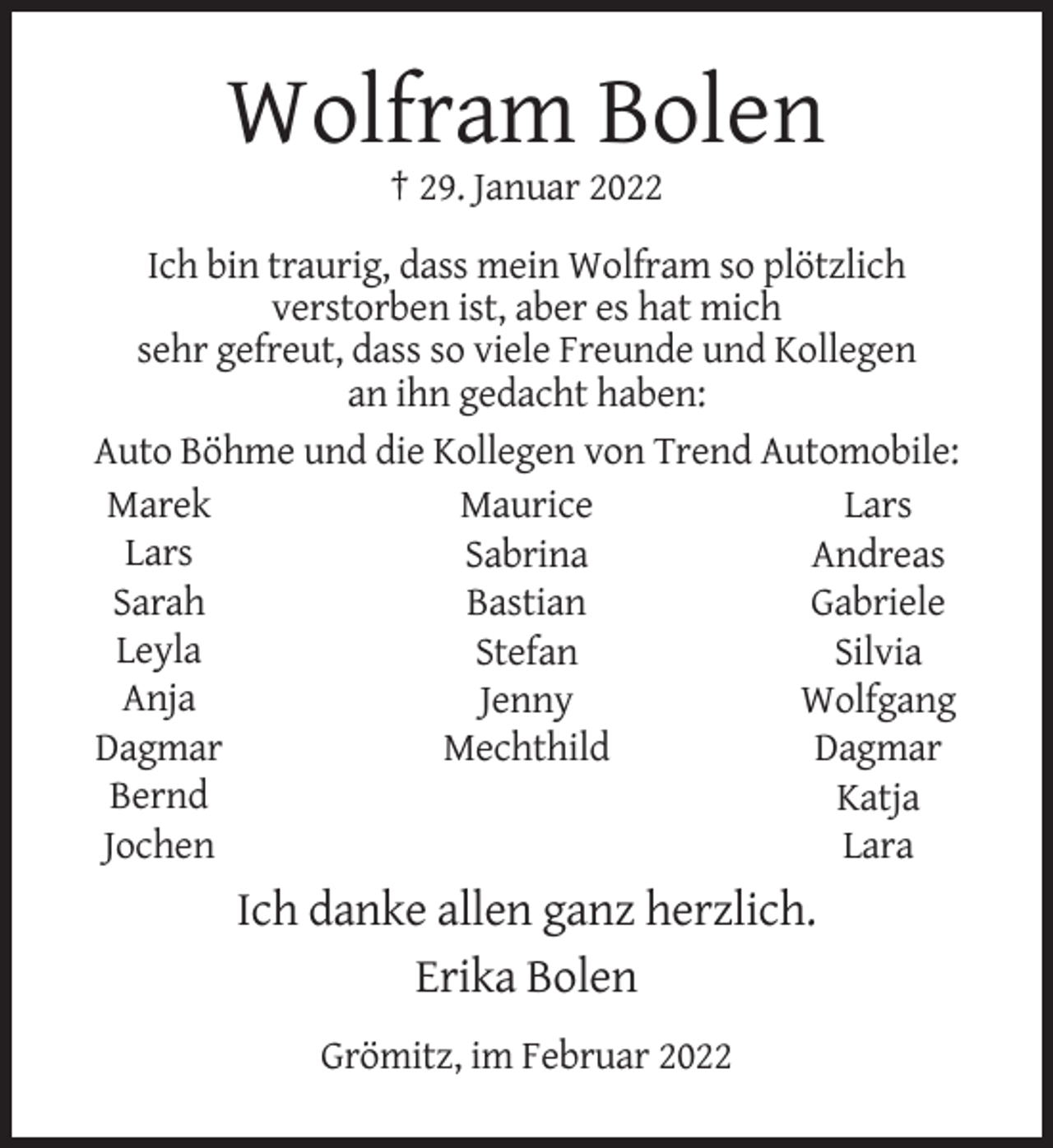 <p>Wolfram Bolen<br />† 29. Januar 2022<br />Ich bin traurig, dass mein Wolfram so plötzlich<br />verstorben ist, aber es hat mich<br />sehr gefreut, dass so viele Freunde und Kollegen<br />an ihn gedacht haben:<br />Auto Böhme und die Kollegen von Trend Automobile:<br />Marek<br />Maurice<br />Lars<br />Lars<br />Sabrina<br />Andreas<br />Sarah<br />Bastian<br />Gabriele<br />Leyla<br />Stefan<br />Silvia<br />Anja<br />Jenny<br />Wolfgang<br />Dagmar<br />Mechthild<br />Dagmar<br />Bernd<br />Katja<br />Jochen<br />Lara</p><p>Ich danke allen ganz herzlich.<br />Erika Bolen<br />Grömitz, im Februar 2022</p>