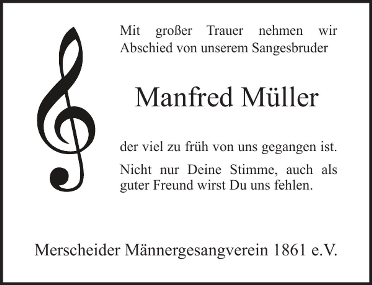 <p>Mit großer Trauer nehmen wir<br />Abschied von unserem Sangesbruder</p><p>Manfred Müller<br />der viel zu früh von uns gegangen ist.<br />Nicht nur Deine Stimme, auch als<br />guter Freund wirst Du uns fehlen.</p><p>Merscheider Männergesangverein 1861 e.V.</p>