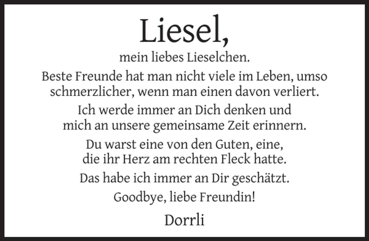 <p>Liesel,<br />mein liebes Lieselchen.<br />Beste Freunde hat man nicht viele im Leben, umso<br />schmerzlicher, wenn man einen davon verliert.<br />Ich werde immer an Dich denken und<br />mich an unsere gemeinsame Zeit erinnern.<br />Du warst eine von den Guten, eine,<br />die ihr Herz am rechten Fleck hatte.<br />Das habe ich immer an Dir geschätzt.<br />Goodbye, liebe Freundin!</p><p>Dorrli</p>