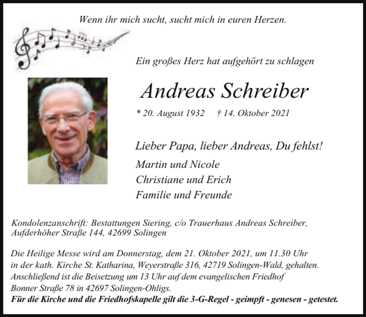 <p>Wenn ihr mich sucht, sucht mich in euren Herzen.</p><p>Ein großes Herz hat aufgehört zu schlagen</p><p>Andreas Schreiber<br />* 20. August 1932</p><p>† 14. Oktober 2021</p><p>Lieber Papa, lieber Andreas, Du fehlst!<br />Martin und Nicole<br />Christiane und Erich<br />Familie und Freunde<br />Kondolenzanschrift: Bestattungen Siering, c/o Trauerhaus Andreas Schreiber,<br />Aufderhöher Straße 144, 42699 Solingen<br />Die Heilige Messe wird am Donnerstag, dem 21. Oktober 2021, um 11.30 Uhr<br />in der kath. Kirche St. Katharina, Weyerstraße 316, 42719 Solingen-Wald, gehalten.<br />Anschließend ist die Beisetzung um 13 Uhr auf dem evangelischen Friedhof<br />Bonner Straße 78 in 42697 Solingen-Ohligs.<br />Für die Kirche und die Friedhofskapelle gilt die 3-G-Regel - geimpft - genesen - getestet.</p>