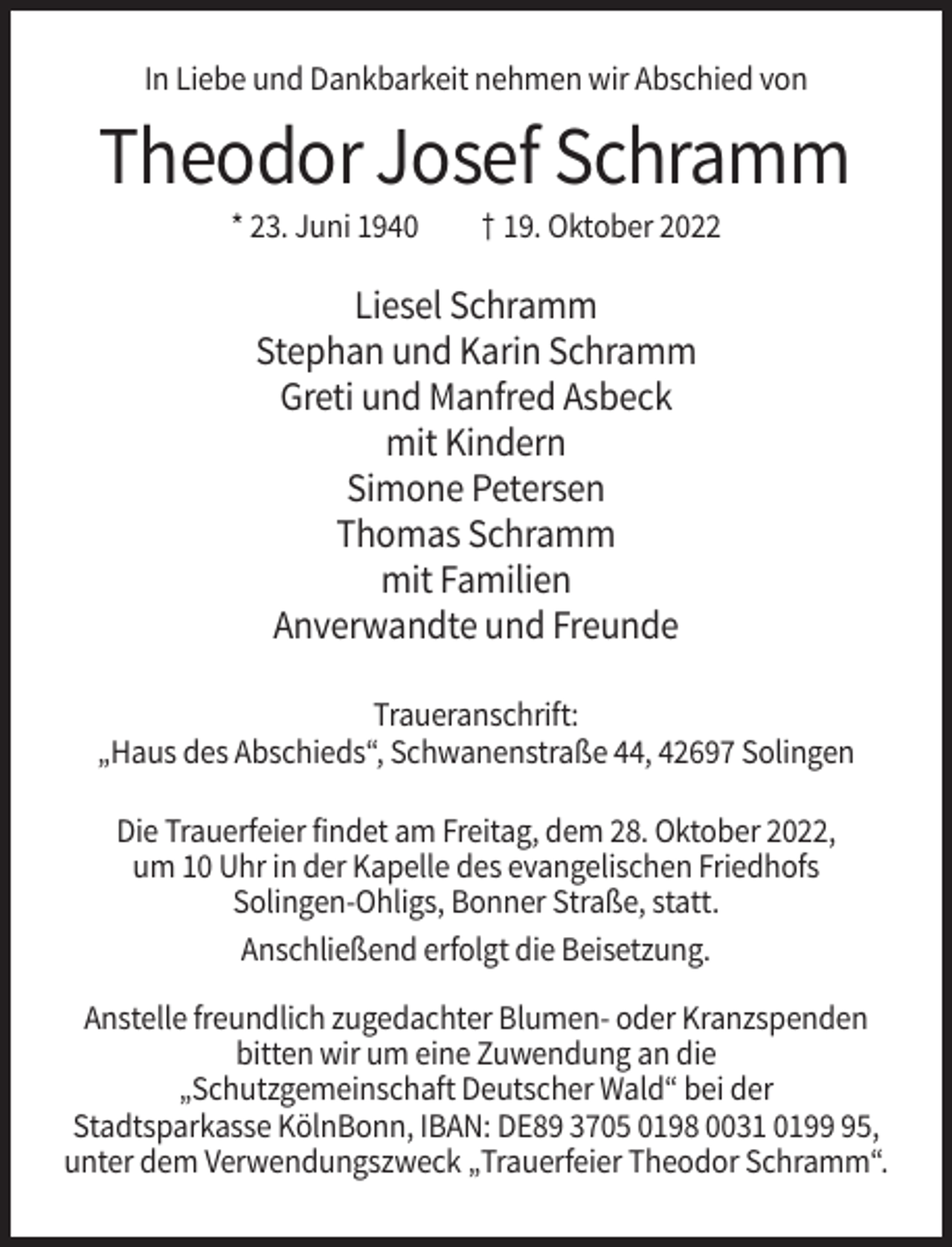 <p>In Liebe und Dankbarkeit nehmen wir Abschied von</p><p>Theodor Josef Schramm<br />* 23. Juni 1940</p><p>† 19. Oktober 2022</p><p>Liesel Schramm<br />Stephan und Karin Schramm<br />Greti und Manfred Asbeck<br />mit Kindern<br />Simone Petersen<br />Thomas Schramm<br />mit Familien<br />Anverwandte und Freunde<br />Traueranschrift:<br />„Haus des Abschieds“, Schwanenstraße 44, 42697 Solingen<br />Die Trauerfeier findet am Freitag, dem 28. Oktober 2022,<br />um 10 Uhr in der Kapelle des evangelischen Friedhofs<br />Solingen-Ohligs, Bonner Straße, statt.<br />Anschließend erfolgt die Beisetzung.<br />Anstelle freundlich zugedachter Blumen- oder Kranzspenden<br />bitten wir um eine Zuwendung an die<br />„Schutzgemeinschaft Deutscher Wald“ bei der<br />Stadtsparkasse KölnBonn, IBAN: DE89 3705 0198 0031 0195,<br />unter dem Verwendungszweck „Trauerfeier Theodor Schramm“.</p>