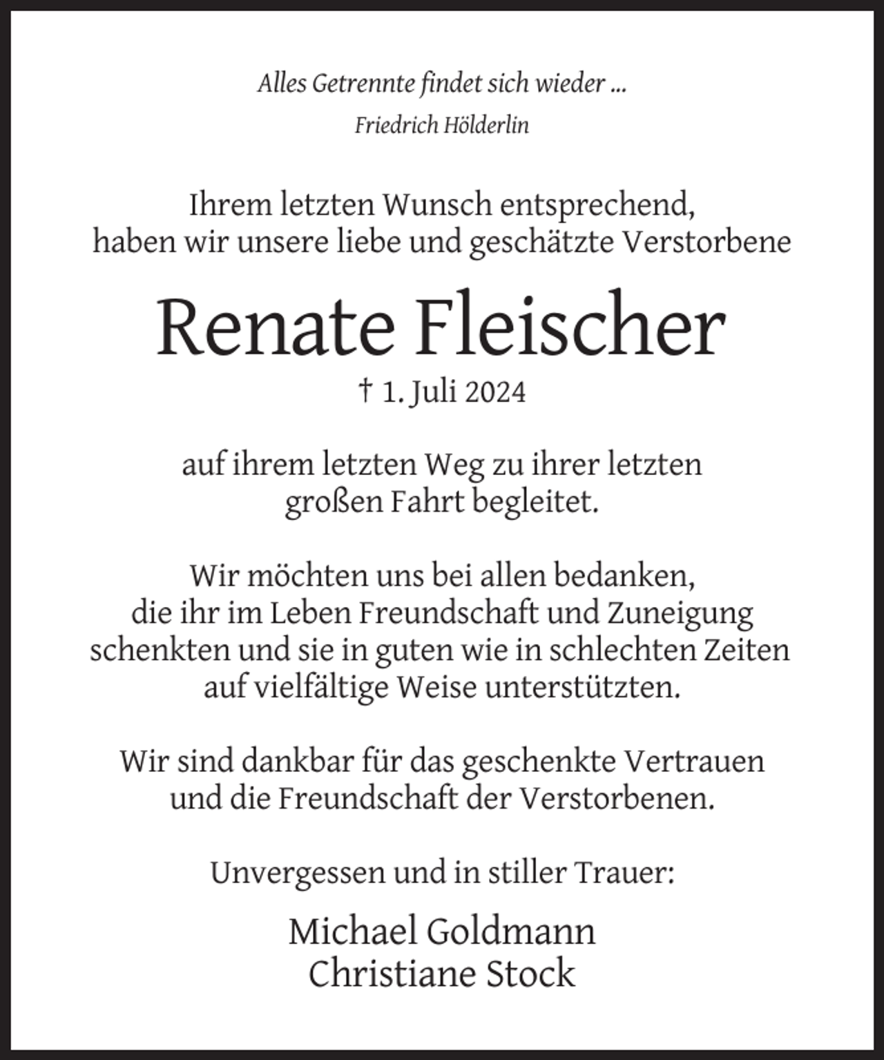 <p>Alles Getrennte findet sich wieder ...<br />Friedrich Hölderlin</p><p>Ihrem letzten Wunsch entsprechend,<br />haben wir unsere liebe und geschätzte Verstorbene</p><p>Renate Fleischer<br />† 1. Juli 2024<br />auf ihrem letzten Weg zu ihrer letzten<br />großen Fahrt begleitet.<br />Wir möchten uns bei allen bedanken,<br />die ihr im Leben Freundschaft und Zuneigung<br />schenkten und sie in guten wie in schlechten Zeiten<br />auf vielfältige Weise unterstützten.<br />Wir sind dankbar für das geschenkte Vertrauen<br />und die Freundschaft der Verstorbenen.<br />Unvergessen und in stiller Trauer:</p><p>Michael Goldmann<br />Christiane Stock</p>