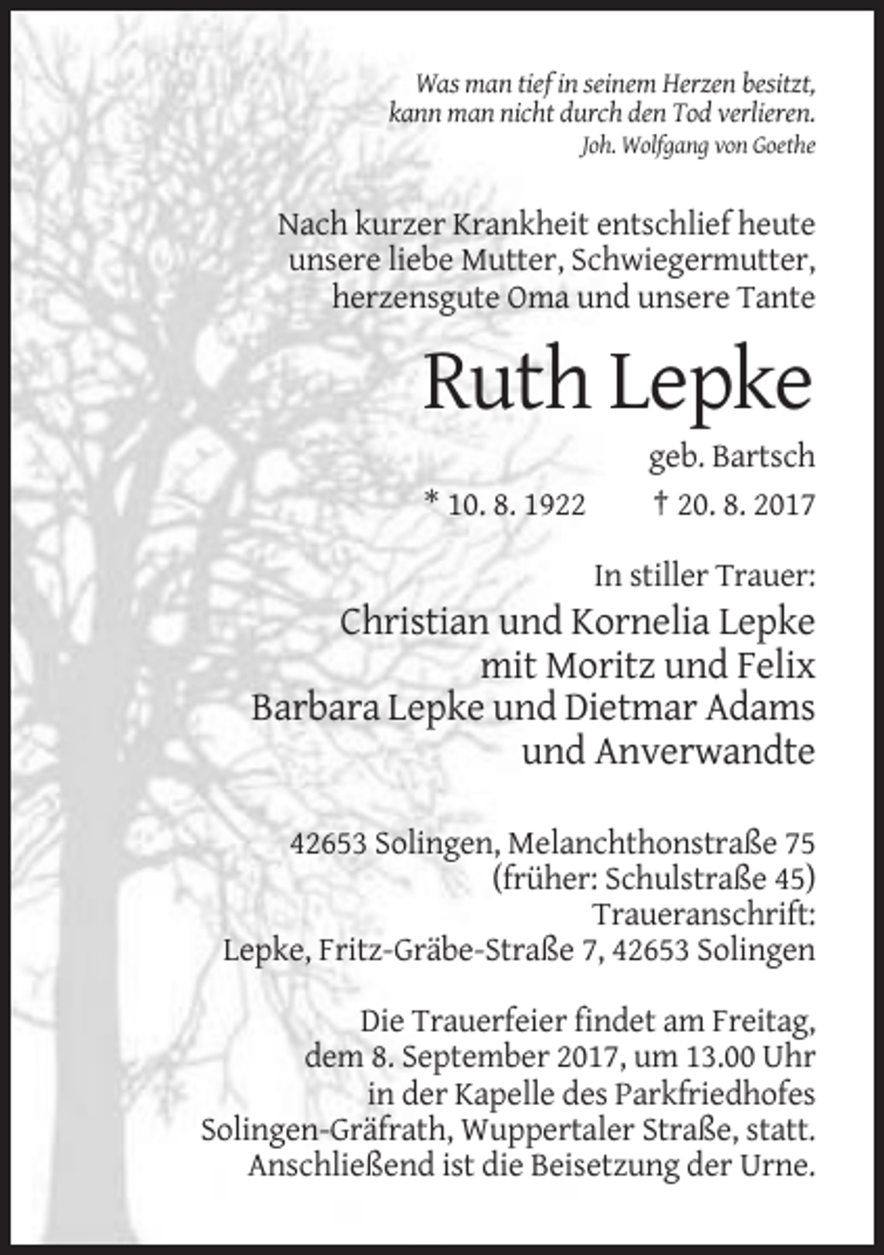 <p>Was man tief in seinem Herzen besitzt,<br />kann man nicht durch den Tod verlieren.<br />Joh. Wolfgang von Goethe</p><p>Nach kurzer Krankheit entschlief heute<br />unsere liebe Mutter, Schwiegermutter,<br />herzensgute Oma und unsere Tante</p><p>Ruth Lepke<br />* 10. 8. 1922</p><p>geb. Bartsch<br />† 20. 8. 2017<br />In stiller Trauer:</p><p>Christian und Kornelia Lepke<br />mit Moritz und Felix<br />Barbara Lepke und Dietmar Adams<br />und Anverwandte<br />42653 Solingen, Melanchthonstraße 75<br />(früher: Schulstraße 45)<br />Traueranschrift:<br />Lepke, Fritz-Gräbe-Straße 7, 42653 Solingen<br />Die Trauerfeier findet am Freitag,<br />dem 8. September 2017, um 13.00 Uhr<br />in der Kapelle des Parkfriedhofes<br />Solingen-Gräfrath, Wuppertaler Straße, statt.<br />Anschließend ist die Beisetzung der Urne.</p>