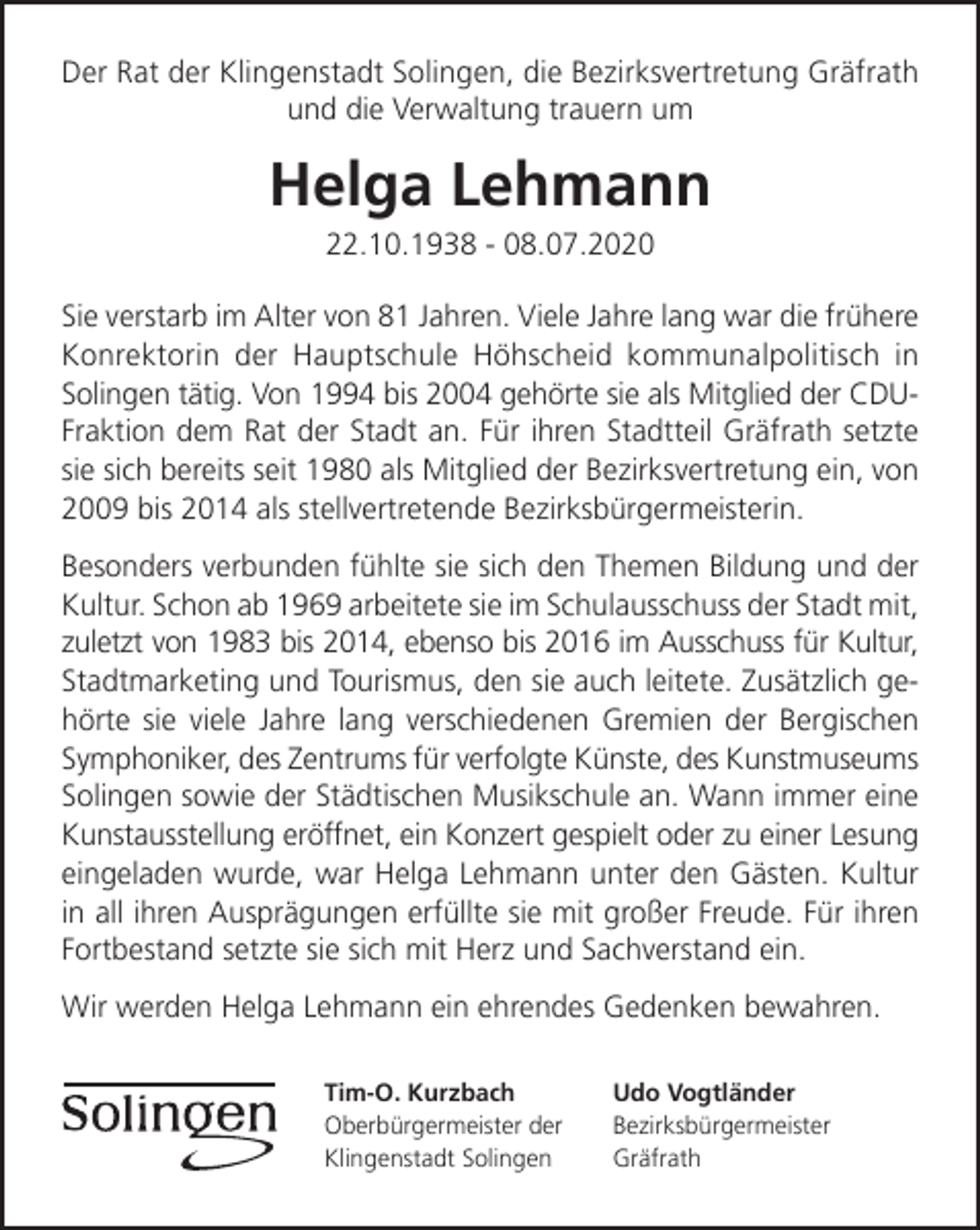 <p>Der Rat der Klingenstadt Solingen, die Bezirksvertretung Gräfrath<br />und die Verwaltung trauern um</p><p>Helga Lehmann<br />22.10.1938 - 08.07.2020</p><p>Sie verstarb im Alter von 81 Jahren. Viele Jahre lang war die frühere<br />Konrektorin der Hauptschule Höhscheid kommunalpolitisch in<br />Solingen tätig. Von 1994 bis 2004 gehörte sie als Mitglied der CDUFraktion dem Rat der Stadt an. Für ihren Stadtteil Gräfrath setzte<br />sie sich bereits seit 1980 als Mitglied der Bezirksvertretung ein, von<br />2009 bis 2014 als stellvertretende Bezirksbürgermeisterin.<br />Besonders verbunden fühlte sie sich den Themen Bildung und der<br />Kultur. Schon ab 1969 arbeitete sie im Schulausschuss der Stadt mit,<br />zuletzt von 1983 bis 2014, ebenso bis 2016 im Ausschuss für Kultur,<br />Stadtmarketing und Tourismus, den sie auch leitete. Zusätzlich gehörte sie viele Jahre lang verschiedenen Gremien der Bergischen<br />Symphoniker, des Zentrums für verfolgte Künste, des Kunstmuseums<br />Solingen sowie der Städtischen Musikschule an. Wann immer eine<br />Kunstausstellung eröffnet, ein Konzert gespielt oder zu einer Lesung<br />eingeladen wurde, war Helga Lehmann unter den Gästen. Kultur<br />in all ihren Ausprägungen erfüllte sie mit großer Freude. Für ihren<br />Fortbestand setzte sie sich mit Herz und Sachverstand ein.<br />Wir werden Helga Lehmann ein ehrendes Gedenken bewahren.<br />Tim-O. Kurzbach<br />Oberbürgermeister der<br />Klingenstadt Solingen</p><p>Udo Vogtländer<br />Bezirksbürgermeister<br />Gräfrath</p>