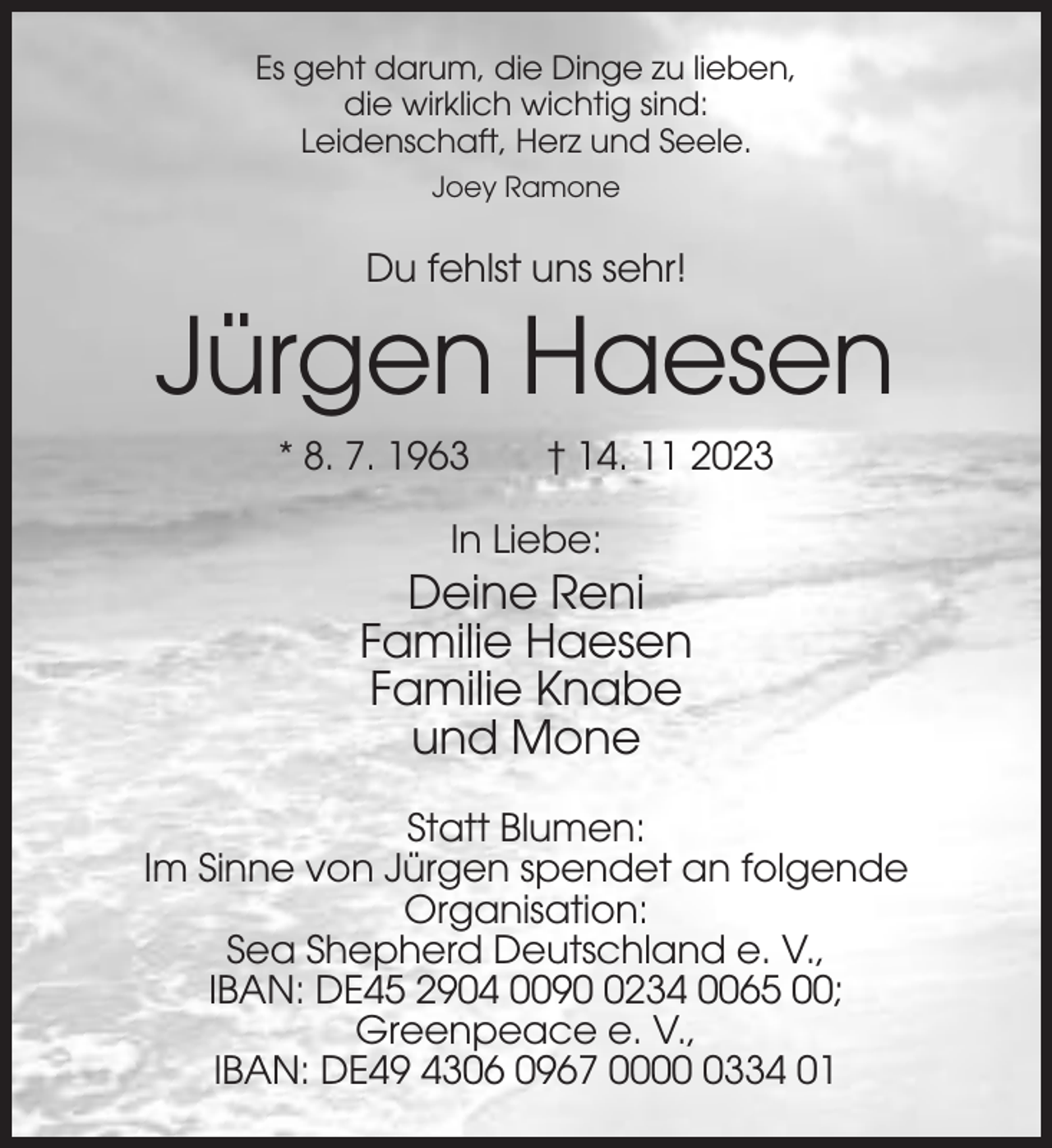<p>Es geht darum, die Dinge zu lieben,<br />die wirklich wichtig sind:<br />Leidenschaft, Herz und Seele.<br />Joey Ramone</p><p>Du fehlst uns sehr!</p><p>Jürgen Haesen<br />* 8. 7. 1963</p><p>† 14. 11 2023</p><p>In Liebe:</p><p>Deine Reni<br />Familie Haesen<br />Familie Knabe<br />und Mone<br />Statt Blumen:<br />Im Sinne von Jürgen spendet an folgende<br />Organisation:<br />Sea Shepherd Deutschland e. V.,<br />IBAN: DE45 2904 009234 0065 00;<br />Greenpeace e. V.,<br />IBAN: DE49 4306 0967 000334 01</p>