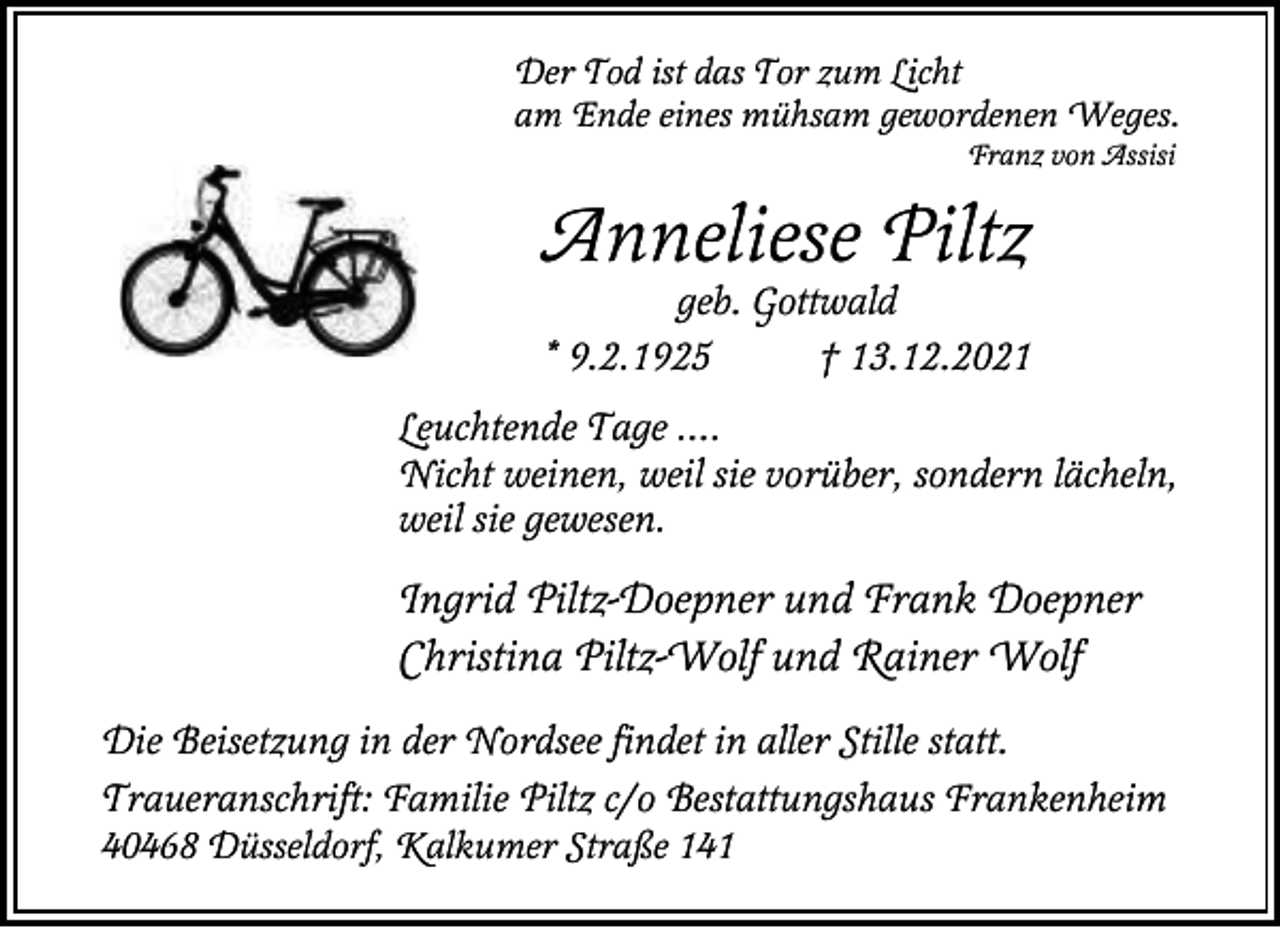 <p>Der Tod ist das Tor zum Licht<br />am Ende eines mühsam gewordenen Weges.<br />Franz von Assisi</p><p>Anneliese Piltz</p><p>geb. Gottwald<br />* 9.2.1925<br />† 13.12.2021<br />Leuchtende Tage ....<br />Nicht weinen, weil sie vorüber, sondern lächeln,<br />weil sie gewesen.</p><p>Ingrid Piltz-Doepner und Frank Doepner<br />Christina Piltz-Wolf und Rainer Wolf<br />Die Beisetzung in der Nordsee findet in aller Stille statt.<br />Traueranschrift: Familie Piltz c/o Bestattungshaus Frankenheim<br />40468 Düsseldorf, Kalkumer Straße 141</p>