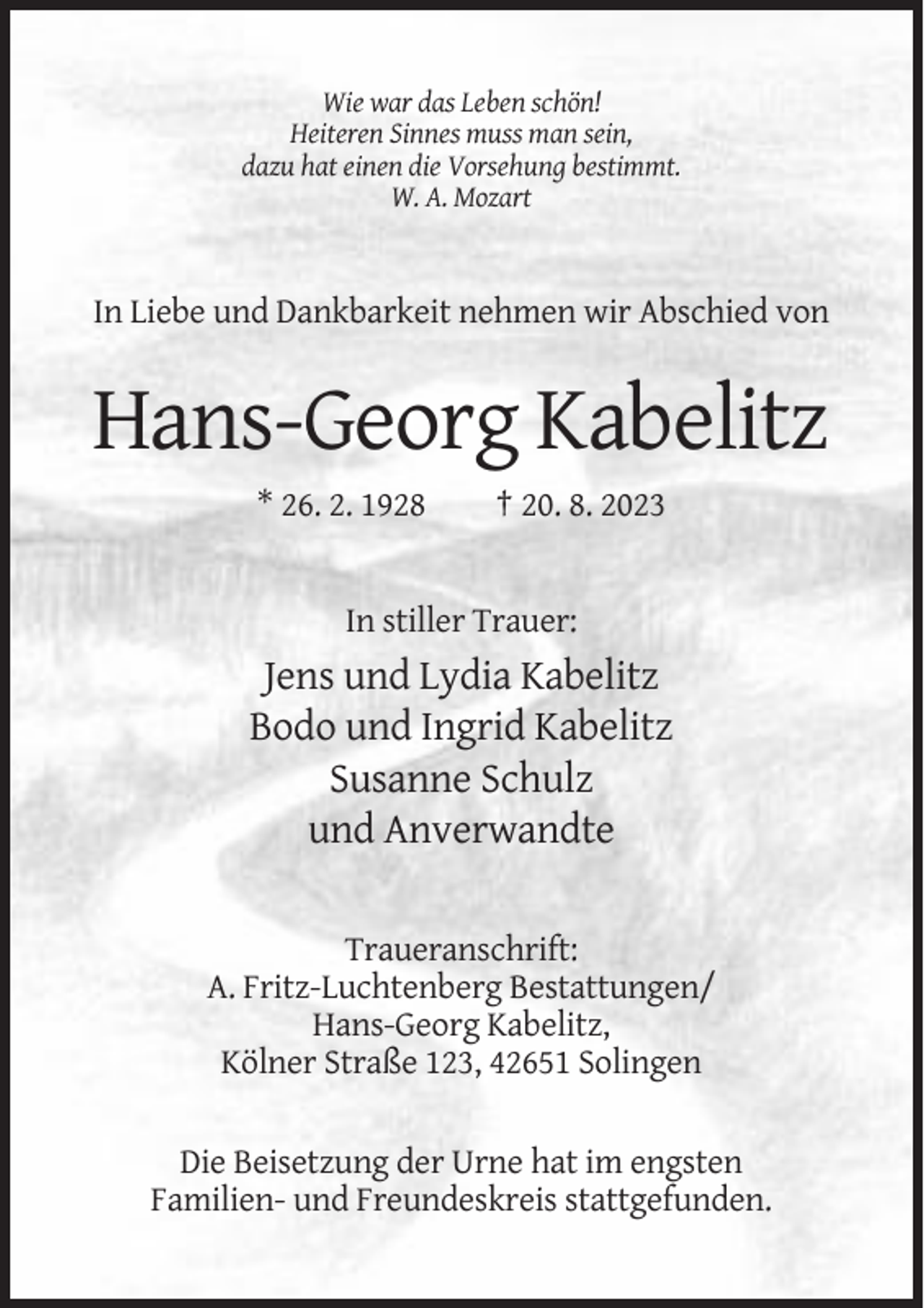 <p>Wie war das Leben schön!<br />Heiteren Sinnes muss man sein,<br />dazu hat einen die Vorsehung bestimmt.<br />W. A. Mozart</p><p>In Liebe und Dankbarkeit nehmen wir Abschied von</p><p>Hans-Georg Kabelitz<br />* 26. 2. 1928</p><p>† 20. 8. 2023</p><p>In stiller Trauer:</p><p>Jens und Lydia Kabelitz<br />Bodo und Ingrid Kabelitz<br />Susanne Schulz<br />und Anverwandte<br />Traueranschrift:<br />A. Fritz-Luchtenberg Bestattungen/<br />Hans-Georg Kabelitz,<br />Kölner Straße 123, 42651 Solingen<br />Die Beisetzung der Urne hat im engsten<br />Familien- und Freundeskreis stattgefunden.</p>