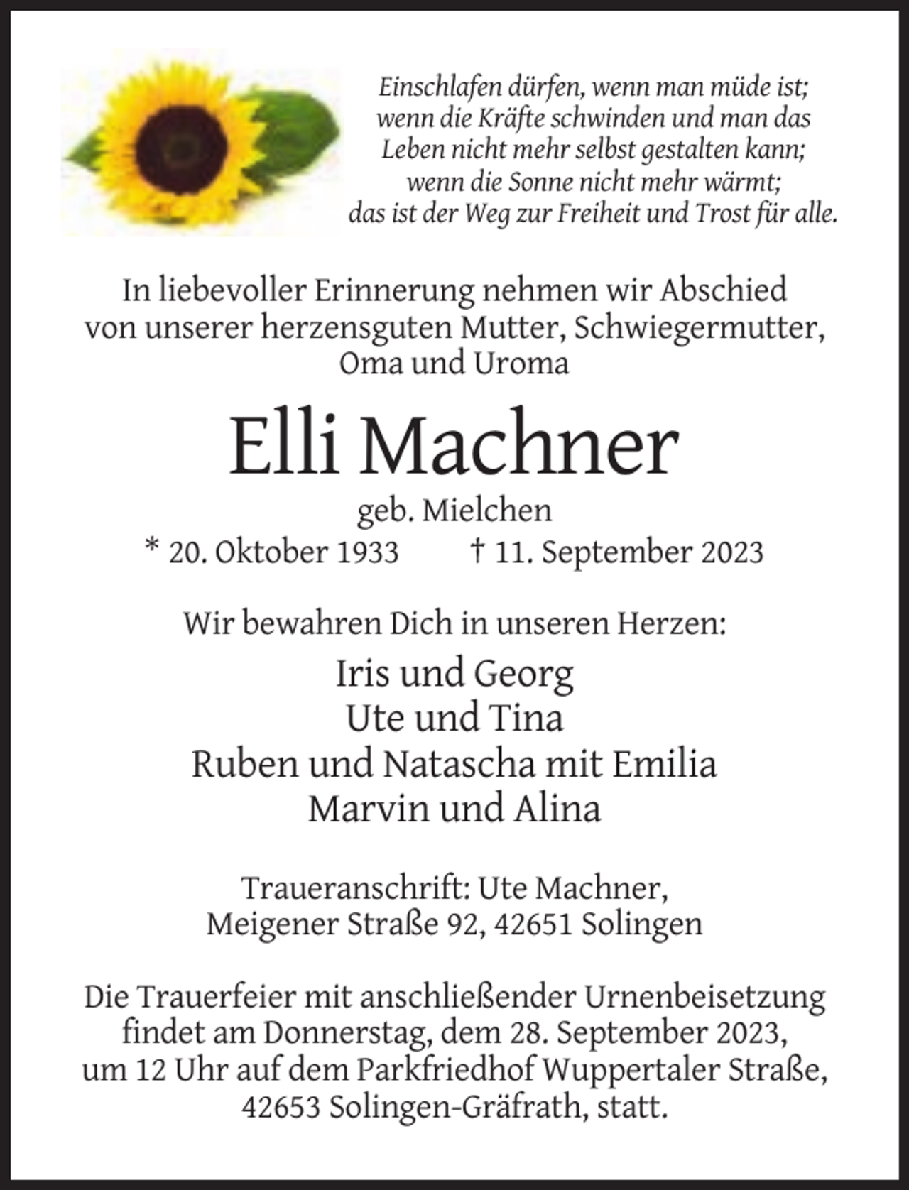 <p>Einschlafen dürfen, wenn man müde ist;<br />wenn die Kräfte schwinden und man das<br />Leben nicht mehr selbst gestalten kann;<br />wenn die Sonne nicht mehr wärmt;<br />das ist der Weg zur Freiheit und Trost für alle.</p><p>In liebevoller Erinnerung nehmen wir Abschied<br />von unserer herzensguten Mutter, Schwiegermutter,<br />Oma und Uroma</p><p>Elli Machner<br />geb. Mielchen<br />* 20. Oktober 1933<br />† 11. September 2023<br />Wir bewahren Dich in unseren Herzen:</p><p>Iris und Georg<br />Ute und Tina<br />Ruben und Natascha mit Emilia<br />Marvin und Alina<br />Traueranschrift: Ute Machner,<br />Meigener Straße 92, 42651 Solingen<br />Die Trauerfeier mit anschließender Urnenbeisetzung<br />findet am Donnerstag, dem 28. September 2023,<br />um 12 Uhr auf dem Parkfriedhof Wuppertaler Straße,<br />42653 Solingen-Gräfrath, statt.</p>