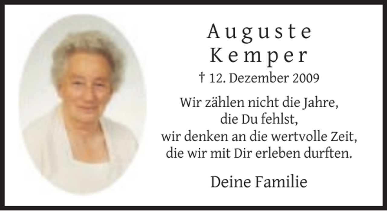 <p>Auguste<br />Kemper<br />† 12. Dezember 2009<br />Wir zählen nicht die Jahre,<br />die Du fehlst,<br />wir denken an die wertvolle Zeit,<br />die wir mit Dir erleben durften.</p><p>Deine Familie</p>