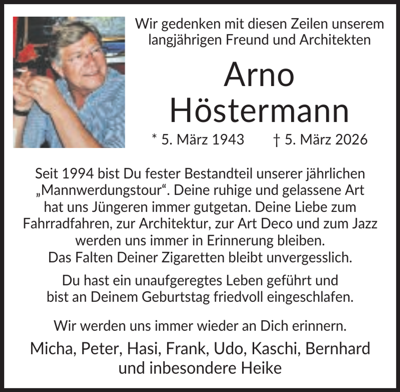 <p>Wir gedenken mit diesen Zeilen unserem<br />langjährigen Freund und Architekten</p><p>Arno<br />Höstermann<br />* 5. März 1943</p><p>† 5. März 2026</p><p>Seit 1994 bist Du fester Bestandteil unserer jährlichen<br />„Mannwerdungstour“. Deine ruhige und gelassene Art<br />hat uns Jüngeren immer gutgetan. Deine Liebe zum<br />Fahrradfahren, zur Architektur, zur Art Deco und zum Jazz<br />werden uns immer in Erinnerung bleiben.<br />Das Falten Deiner Zigaretten bleibt unvergesslich.<br />Du hast ein unaufgeregtes Leben geführt und<br />bist an Deinem Geburtstag friedvoll eingeschlafen.<br />Wir werden uns immer wieder an Dich erinnern.</p><p>Micha, Peter, Hasi, Frank, Udo, Kaschi, Bernhard<br />und inbesondere Heike</p>