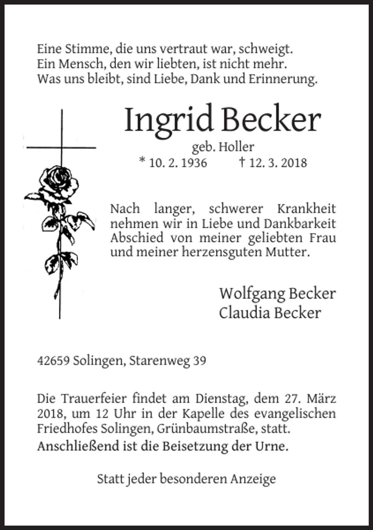 <p>Eine Stimme, die uns vertraut war, schweigt.<br />Ein Mensch, den wir liebten, ist nicht mehr.<br />Was uns bleibt, sind Liebe, Dank und Erinnerung.</p><p>Ingrid Becker<br />geb. Holler<br />* 10. 2. 1936<br />† 12. 3. 2018</p><p>Nach langer, schwerer Krankheit<br />nehmen wir in Liebe und Dankbarkeit<br />Abschied von meiner geliebten Frau<br />und meiner herzensguten Mutter.</p><p>Wolfgang Becker<br />Claudia Becker<br />42659 Solingen, Starenweg 39<br />Die Trauerfeier findet am Dienstag, dem 27. März<br />2018, um 12 Uhr in der Kapelle des evangelischen<br />Friedhofes Solingen, Grünbaumstraße, statt.<br />Anschließend ist die Beisetzung der Urne.<br />Statt jeder besonderen Anzeige</p>