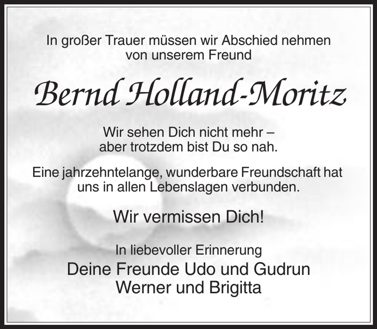 <p>In großer Trauer müssen wir Abschied nehmen<br />von unserem Freund</p><p>Bernd Holland-Moritz<br />Wir sehen Dich nicht mehr –<br />aber trotzdem bist Du so nah.<br />Eine jahrzehntelange, wunderbare Freundschaft hat<br />uns in allen Lebenslagen verbunden.</p><p>Wir vermissen Dich!<br />In liebevoller Erinnerung</p><p>Deine Freunde Udo und Gudrun<br />Werner und Brigitta</p>