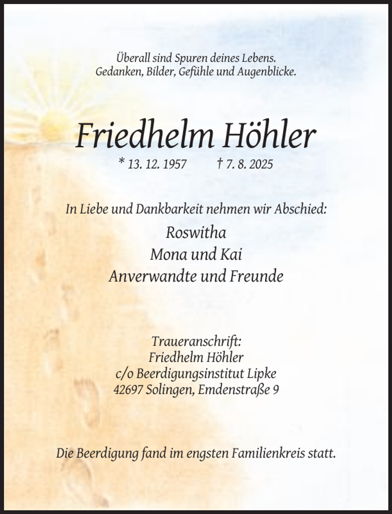 <p>Überall sind Spuren deines Lebens.<br />Gedanken, Bilder, Gefühle und Augenblicke.</p><p>Friedhelm Höhler<br />* 13. 12. 1957</p><p>† 7. 8. 2025</p><p>In Liebe und Dankbarkeit nehmen wir Abschied:</p><p>Roswitha<br />Mona und Kai<br />Anverwandte und Freunde</p><p>Traueranschrift:<br />Friedhelm Höhler<br />c/o Beerdigungsinstitut Lipke<br />42697 Solingen, Emdenstraße 9</p><p>Die Beerdigung fand im engsten Familienkreis statt.</p>