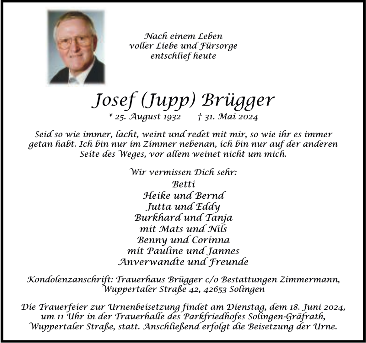 <p>Nach einem Leben<br />voller Liebe und Fürsorge<br />entschlief heute</p><p>Josef (Jupp) Brügger<br />* 25. August 1932</p><p>† 31. Mai 2024</p><p>Seid so wie immer, lacht, weint und redet mit mir, so wie ihr es immer<br />getan habt. Ich bin nur im Zimmer nebenan, ich bin nur auf der anderen<br />Seite des Weges, vor allem weinet nicht um mich.<br />Wir vermissen Dich sehr:</p><p>Betti<br />Heike und Bernd<br />Jutta und Eddy<br />Burkhard und Tanja<br />mit Mats und Nils<br />Benny und Corinna<br />mit Pauline und Jannes<br />Anverwandte und Freunde<br />Kondolenzanschrift: Trauerhaus Brügger c/o Bestattungen Zimmermann,<br />Wuppertaler Straße 42, 42653 Solingen<br />Die Trauerfeier zur Urnenbeisetzung findet am Dienstag, dem 18. Juni 2024,<br />um 11 Uhr in der Trauerhalle des Parkfriedhofes Solingen-Gräfrath,<br />Wuppertaler Straße, statt. Anschließend erfolgt die Beisetzung der Urne.</p>