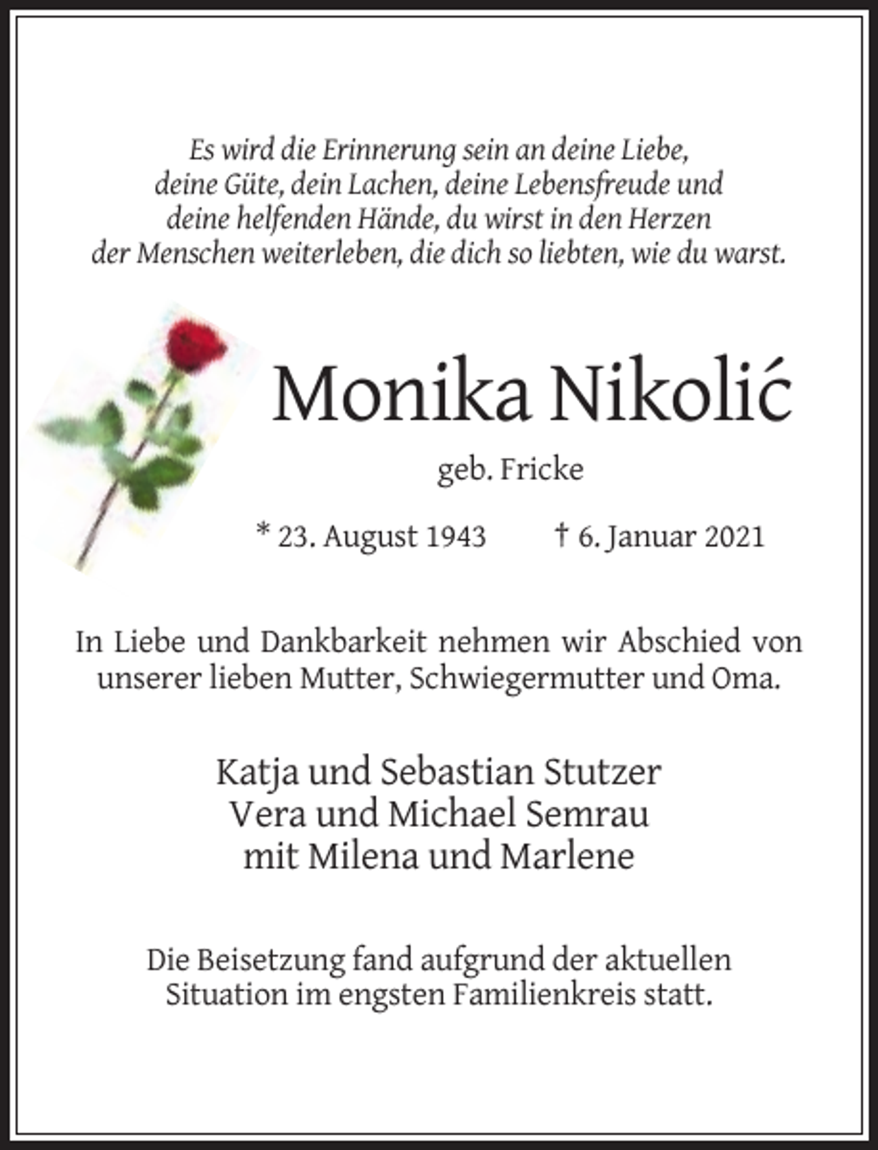 <p>Es wird die Erinnerung sein an deine Liebe,<br />deine Güte, dein Lachen, deine Lebensfreude und<br />deine helfenden Hände, du wirst in den Herzen<br />der Menschen weiterleben, die dich so liebten, wie du warst.</p><p>Monika Nikolic´<br />geb. Fricke<br />* 23. August 1943</p><p>† 6. Januar 2021</p><p>In Liebe und Dankbarkeit nehmen wir Abschied von<br />unserer lieben Mutter, Schwiegermutter und Oma.</p><p>Katja und Sebastian Stutzer<br />Vera und Michael Semrau<br />mit Milena und Marlene<br />Die Beisetzung fand aufgrund der aktuellen<br />Situation im engsten Familienkreis statt.</p>