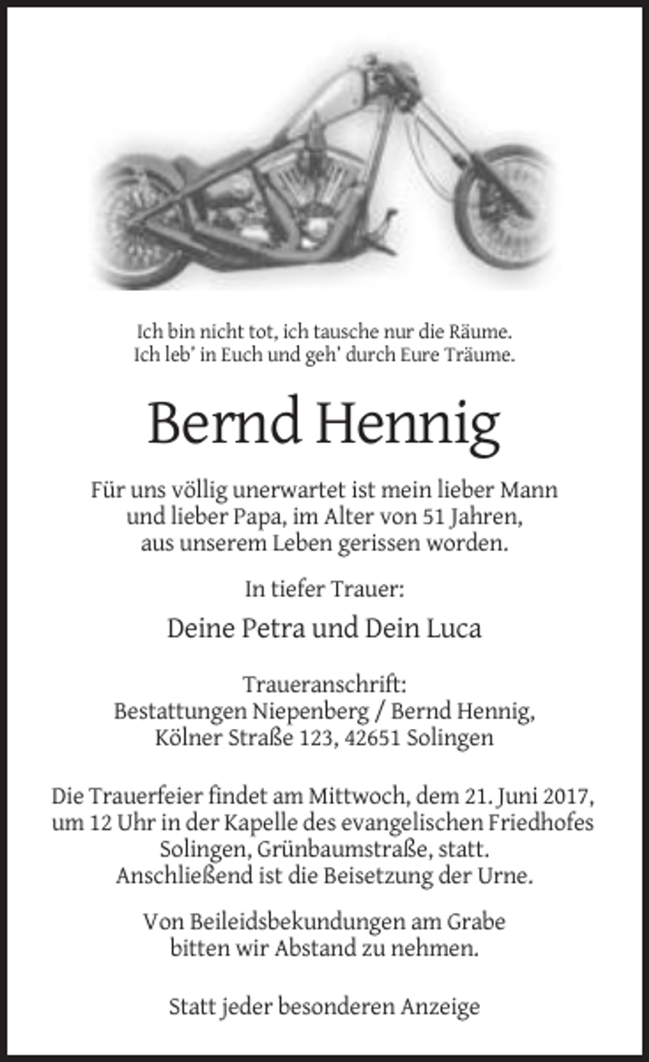 <p>Ich bin nicht tot, ich tausche nur die Räume.<br />Ich leb’ in Euch und geh’ durch Eure Träume.</p><p>Bernd Hennig<br />Für uns völlig unerwartet ist mein lieber Mann<br />und lieber Papa, im Alter von 51 Jahren,<br />aus unserem Leben gerissen worden.<br />In tiefer Trauer:</p><p>Deine Petra und Dein Luca<br />Traueranschrift:<br />Bestattungen Niepenberg / Bernd Hennig,<br />Kölner Straße 123, 42651 Solingen<br />Die Trauerfeier findet am Mittwoch, dem 21. Juni 2017,<br />um 12 Uhr in der Kapelle des evangelischen Friedhofes<br />Solingen, Grünbaumstraße, statt.<br />Anschließend ist die Beisetzung der Urne.<br />Von Beileidsbekundungen am Grabe<br />bitten wir Abstand zu nehmen.<br />Statt jeder besonderen Anzeige</p>