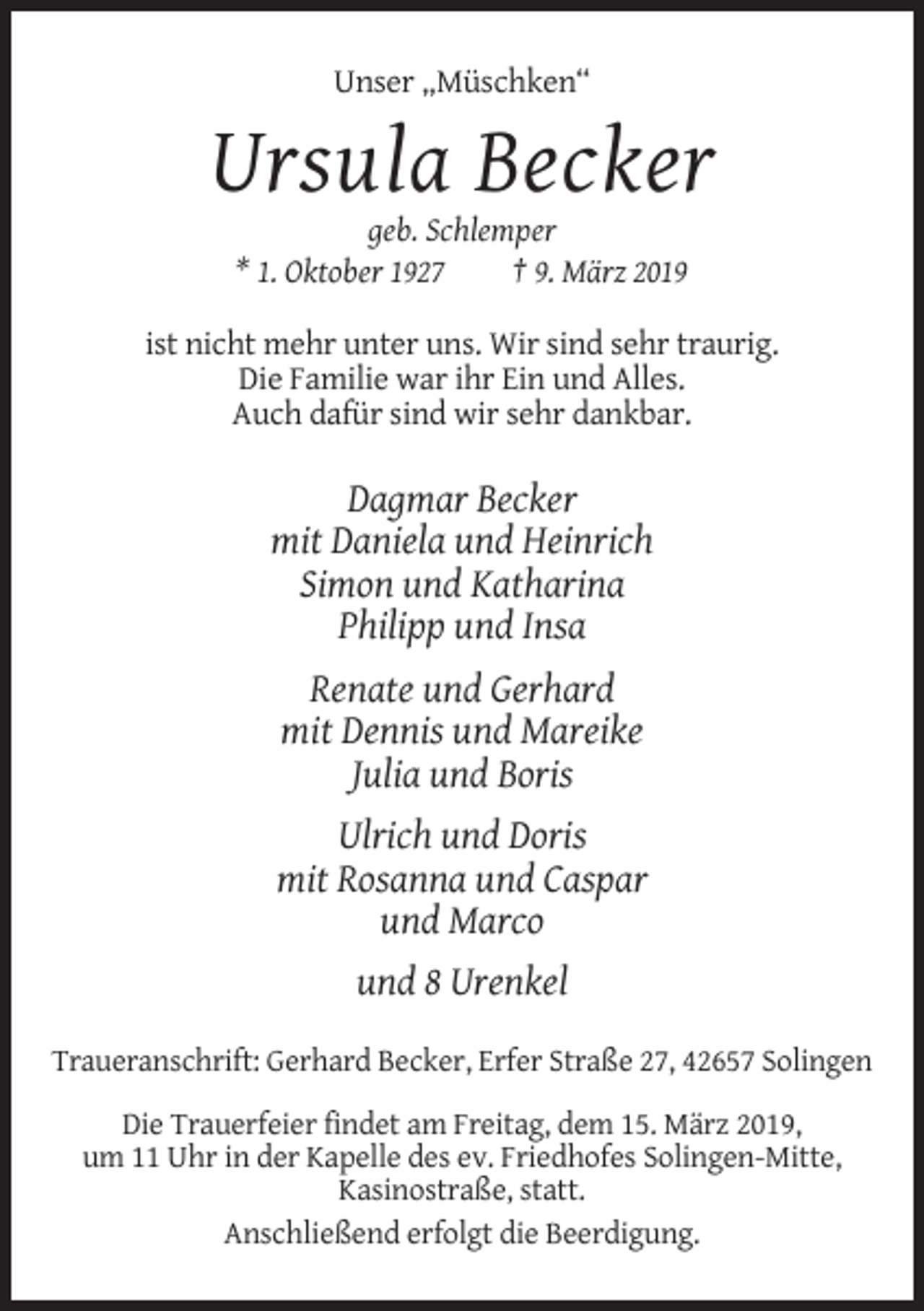 <p>Unser „Müschken“</p><p>Ursula Becker<br />geb. Schlemper<br />* 1. Oktober 1927<br />† 9. März 2019<br />ist nicht mehr unter uns. Wir sind sehr traurig.<br />Die Familie war ihr Ein und Alles.<br />Auch dafür sind wir sehr dankbar.</p><p>Dagmar Becker<br />mit Daniela und Heinrich<br />Simon und Katharina<br />Philipp und Insa<br />Renate und Gerhard<br />mit Dennis und Mareike<br />Julia und Boris<br />Ulrich und Doris<br />mit Rosanna und Caspar<br />und Marco<br />und 8 Urenkel<br />Traueranschrift: Gerhard Becker, Erfer Straße 27, 42657 Solingen<br />Die Trauerfeier findet am Freitag, dem 15. März 2019,<br />um 11 Uhr in der Kapelle des ev. Friedhofes Solingen-Mitte,<br />Kasinostraße, statt.<br />Anschließend erfolgt die Beerdigung.</p>