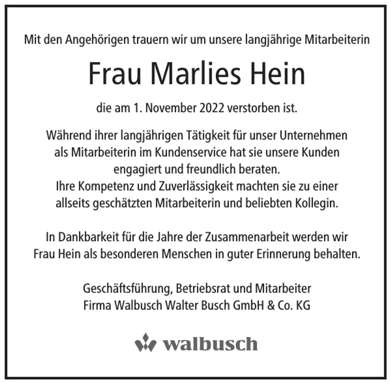 <p>Mit den Angehörigen trauern wir um unsere langjährige Mitarbeiterin</p><p>Frau Marlies Hein<br />die am 1. November 2022 verstorben ist.<br />Während ihrer langjährigen Tätigkeit für unser Unternehmen<br />als Mitarbeiterin im Kundenservice hat sie unsere Kunden<br />engagiert und freundlich beraten.<br />Ihre Kompetenz und Zuverlässigkeit machten sie zu einer<br />allseits geschätzten Mitarbeiterin und beliebten Kollegin.<br />In Dankbarkeit für die Jahre der Zusammenarbeit werden wir<br />Frau Hein als besonderen Menschen in guter Erinnerung behalten.<br />Geschäftsführung, Betriebsrat und Mitarbeiter<br />Firma Walbusch Walter Busch GmbH &amp; Co. KG</p>