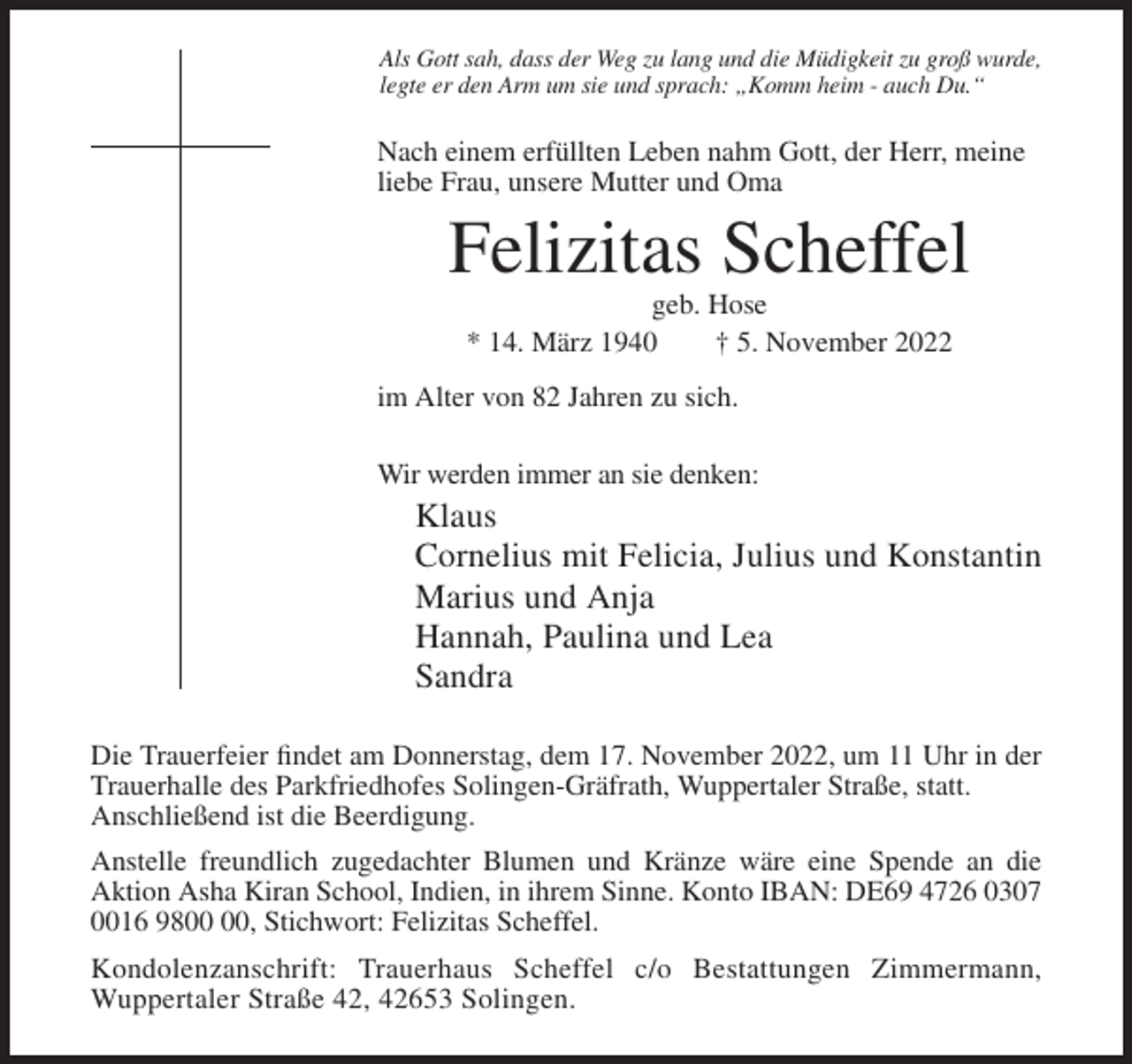 <p>Als Gott sah, dass der Weg zu lang und die Müdigkeit zu groß wurde,<br />legte er den Arm um sie und sprach: „Komm heim - auch Du.“</p><p>Nach einem erfüllten Leben nahm Gott, der Herr, meine<br />liebe Frau, unsere Mutter und Oma</p><p>Felizitas Scheffel<br />geb. Hose<br />* 14. März 1940<br />† 5. November 2022<br />im Alter von 82 Jahren zu sich.<br />Wir werden immer an sie denken:</p><p>Klaus<br />Cornelius mit Felicia, Julius und Konstantin<br />Marius und Anja<br />Hannah, Paulina und Lea<br />Sandra<br />Die Trauerfeier findet am Donnerstag, dem 17. November 2022, um 11 Uhr in der<br />Trauerhalle des Parkfriedhofes Solingen-Gräfrath, Wuppertaler Straße, statt.<br />Anschließend ist die Beerdigung.<br />Anstelle freundlich zugedachter Blumen und Kränze wäre eine Spende an die<br />Aktion Asha Kiran School, Indien, in ihrem Sinne. Konto IBAN: DE69 4726 0307<br />0016 98, Stichwort: Felizitas Scheffel.<br />Kondolenzanschrift: Trauerhaus Scheffel c/o Bestattungen Zimmermann,<br />Wuppertaler Straße 42, 42653 Solingen.</p>
