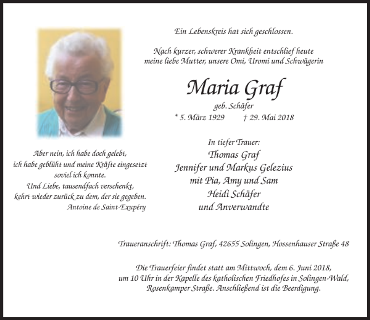 <p>Ein Lebenskreis hat sich geschlossen.<br />Nach kurzer, schwerer Krankheit entschlief heute<br />meine liebe Mutter, unsere Omi, Uromi und Schwägerin</p><p>Maria Graf<br />geb. Schäfer<br />* 5. März 1929<br />† 29. Mai 2018<br />In tiefer Trauer:<br />Aber nein, ich habe doch gelebt,<br />ich habe geblüht und meine Kräfte eingesetzt<br />soviel ich konnte.<br />Und Liebe, tausendfach verschenkt,<br />kehrt wieder zurück zu dem, der sie gegeben.<br />Antoine de Saint-Exupéry</p><p>Thomas Graf<br />Jennifer und Markus Gelezius<br />mit Pia, Amy und Sam<br />Heidi Schäfer<br />und Anverwandte</p><p>Traueranschrift: Thomas Graf, 42655 Solingen, Hossenhauser Straße 48<br />Die Trauerfeier findet statt am Mittwoch, dem 6. Juni 2018,<br />um 10 Uhr in der Kapelle des katholischen Friedhofes in Solingen-Wald,<br />Rosenkamper Straße. Anschließend ist die Beerdigung.</p>