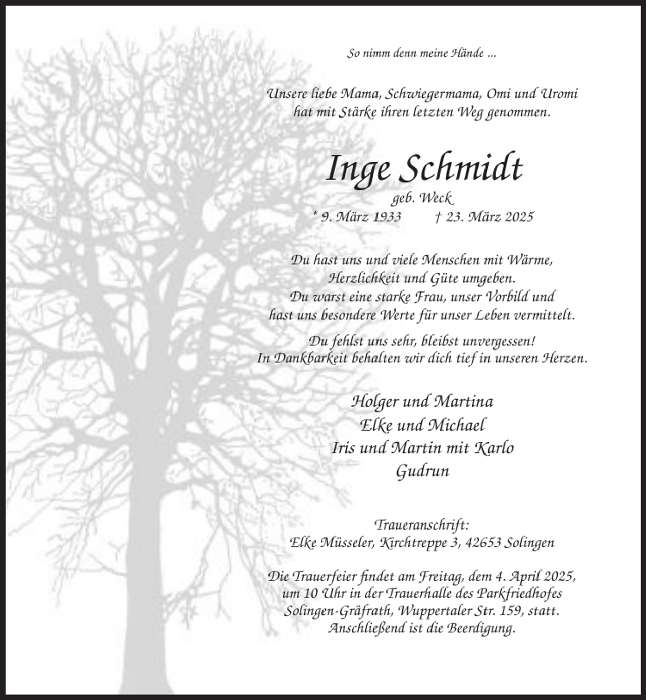 <p>So nimm denn meine Hände ...</p><p>Unsere liebe Mama, Schwiegermama, Omi und Uromi<br />hat mit Stärke ihren letzten Weg genommen.</p><p>Inge Schmidt<br />geb. Weck<br />* 9. März 1933<br />† 23. März 2025<br />Du hast uns und viele Menschen mit Wärme,<br />Herzlichkeit und Güte umgeben.<br />Du warst eine starke Frau, unser Vorbild und<br />hast uns besondere Werte für unser Leben vermittelt.<br />Du fehlst uns sehr, bleibst unvergessen!<br />In Dankbarkeit behalten wir dich tief in unseren Herzen.</p><p>Holger und Martina<br />Elke und Michael<br />Iris und Martin mit Karlo<br />Gudrun<br />Traueranschrift:<br />Elke Müsseler, Kirchtreppe 3, 42653 Solingen<br />Die Trauerfeier findet am Freitag, dem 4. April 2025,<br />um 10 Uhr in der Trauerhalle des Parkfriedhofes<br />Solingen-Gräfrath, Wuppertaler Str. 159, statt.<br />Anschließend ist die Beerdigung.</p>
