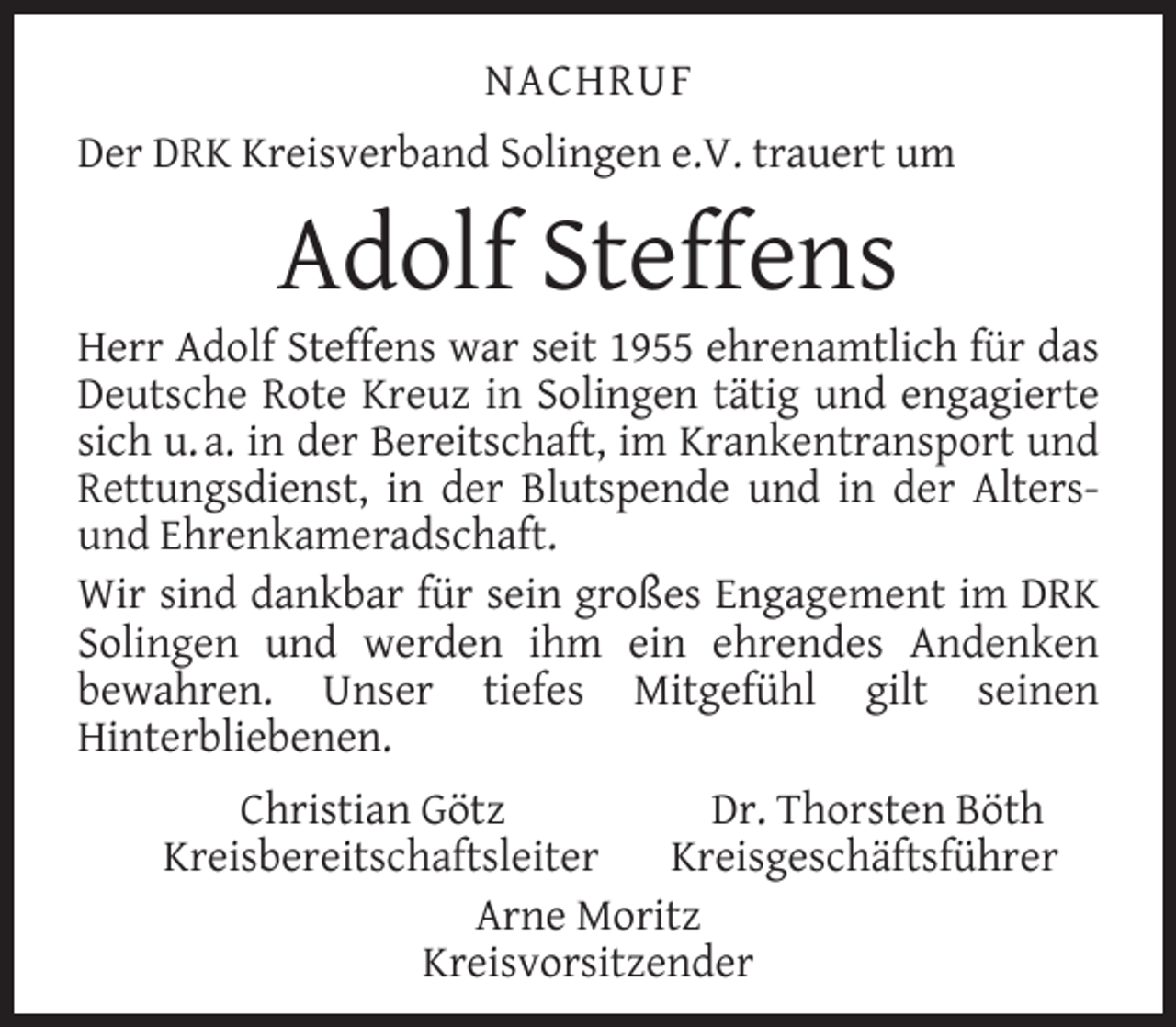 <p>NACHRUF<br />Der DRK Kreisverband Solingen e.V. trauert um</p><p>Adolf Steffens</p><p>Herr Adolf Steffens war seit 1955 ehrenamtlich für das<br />Deutsche Rote Kreuz in Solingen tätig und engagierte<br />sich u. a. in der Bereitschaft, im Krankentransport und<br />Rettungsdienst, in der Blutspende und in der Altersund Ehrenkameradschaft.<br />Wir sind dankbar für sein großes Engagement im DRK<br />Solingen und werden ihm ein ehrendes Andenken<br />bewahren. Unser tiefes Mitgefühl gilt seinen<br />Hinterbliebenen.<br />Christian Götz<br />Dr. Thorsten Böth<br />Kreisbereitschaftsleiter<br />Kreisgeschäftsführer<br />Arne Moritz<br />Kreisvorsitzender</p>
