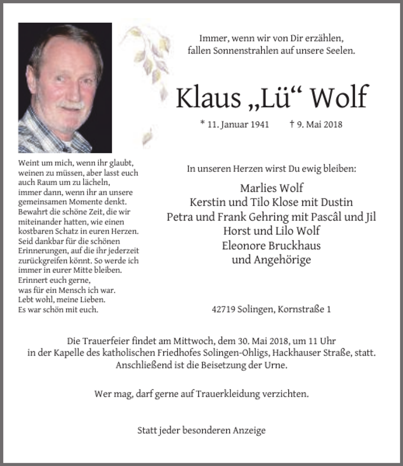 <p>Immer, wenn wir von Dir erzählen,<br />fallen Sonnenstrahlen auf unsere Seelen.</p><p>Klaus „Lü“ Wolf<br />* 11. Januar 1941</p><p>Weint um mich, wenn ihr glaubt,<br />weinen zu müssen, aber lasst euch<br />auch Raum um zu lächeln,<br />immer dann, wenn ihr an unsere<br />gemeinsamen Momente denkt.<br />Bewahrt die schöne Zeit, die wir<br />miteinander hatten, wie einen<br />kostbaren Schatz in euren Herzen.<br />Seid dankbar für die schönen<br />Erinnerungen, auf die ihr jederzeit<br />zurückgreifen könnt. So werde ich<br />immer in eurer Mitte bleiben.<br />Erinnert euch gerne,<br />was für ein Mensch ich war.<br />Lebt wohl, meine Lieben.<br />Es war schön mit euch.</p><p>† 9. Mai 2018</p><p>In unseren Herzen wirst Du ewig bleiben:</p><p>Marlies Wolf<br />Kerstin und Tilo Klose mit Dustin<br />Petra und Frank Gehring mit Pascâl und Jil<br />Horst und Lilo Wolf<br />Eleonore Bruckhaus<br />und Angehörige</p><p>42719 Solingen, Kornstraße 1</p><p>Die Trauerfeier findet am Mittwoch, dem 30. Mai 2018, um 11 Uhr<br />in der Kapelle des katholischen Friedhofes Solingen-Ohligs, Hackhauser Straße, statt.<br />Anschließend ist die Beisetzung der Urne.<br />Wer mag, darf gerne auf Trauerkleidung verzichten.</p><p>Statt jeder besonderen Anzeige</p>