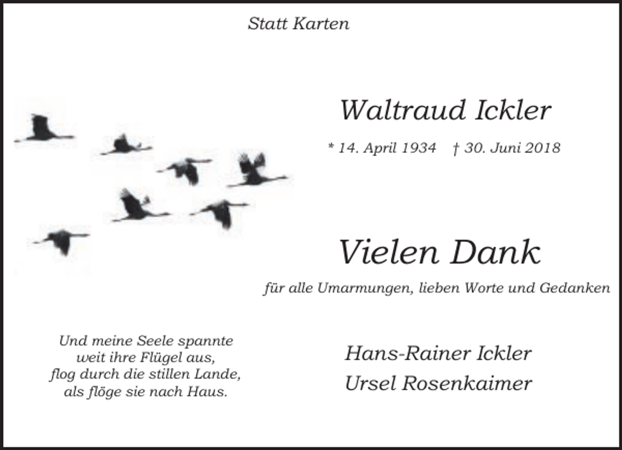 <p>Statt Karten</p><p>Waltraud Ickler<br />* 14. April 1934</p><p>† 30. Juni 2018</p><p>Vielen Dank<br />für alle Umarmungen, lieben Worte und Gedanken<br />Und meine Seele spannte<br />weit ihre Flügel aus,<br />flog durch die stillen Lande,<br />als flöge sie nach Haus.</p><p>Hans-Rainer Ickler<br />Ursel Rosenkaimer</p>