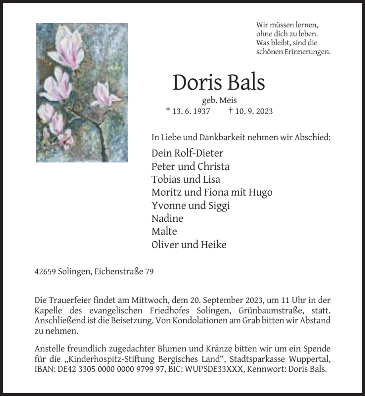 <p>Wir müssen lernen,<br />ohne dich zu leben.<br />Was bleibt, sind die<br />schönen Erinnerungen.</p><p>Doris Bals<br />geb. Meis<br />* 13. 6. 1937<br />† 10. 9. 2023<br />In Liebe und Dankbarkeit nehmen wir Abschied:</p><p>Dein Rolf-Dieter<br />Peter und Christa<br />Tobias und Lisa<br />Moritz und Fiona mit Hugo<br />Yvonne und Siggi<br />Nadine<br />Malte<br />Oliver und Heike<br />42659 Solingen, Eichenstraße 79</p><p>Die Trauerfeier findet am Mittwoch, dem 20. September 2023, um 11 Uhr in der<br />Kapelle des evangelischen Friedhofes Solingen, Grünbaumstraße, statt.<br />Anschließend ist die Beisetzung. Von Kondolationen am Grab bitten wir Abstand<br />zu nehmen.<br />Anstelle freundlich zugedachter Blumen und Kränze bitten wir um ein Spende<br />für die „Kinderhospitz-Stiftung Bergisches Land“, Stadtsparkasse Wuppertal,<br />IBAN: DE42 3305 9797, BIC: WUPSDE33XXX, Kennwort: Doris Bals.</p>