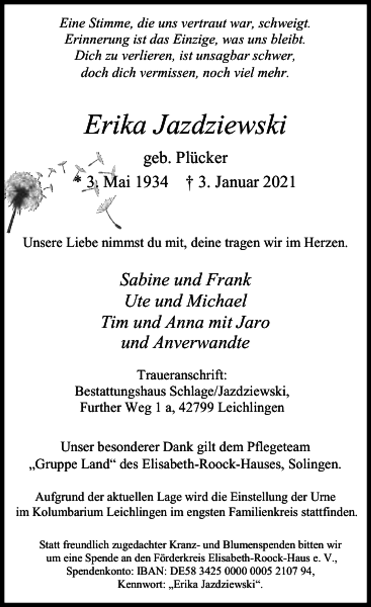 <p>Eine Stimme, die uns vertraut war, schweigt.<br />Erinnerung ist das Einzige, was uns bleibt.<br />Dich zu verlieren, ist unsagbar schwer,<br />doch dich vermissen, noch viel mehr.</p><p>Erika Jazdziewski<br />geb. Plücker<br />* 3. Mai 1934 † 3. Januar 2021<br />Unsere Liebe nimmst du mit, deine tragen wir im Herzen.</p><p>Sabine und Frank<br />Ute und Michael<br />Tim und Anna mit Jaro<br />und Anverwandte<br />Traueranschrift:<br />Bestattungshaus Schlage/Jazdziewski,<br />Further Weg 1 a, 42799 Leichlingen<br />Unser besonderer Dank gilt dem Pflegeteam<br />„Gruppe Land“ des Elisabeth-Roock-Hauses, Solingen.<br />Aufgrund der aktuellen Lage wird die Einstellung der Urne<br />im Kolumbarium Leichlingen im engsten Familienkreis stattfinden.<br />Statt freundlich zugedachter Kranz- und Blumenspenden bitten wir<br />um eine Spende an den Förderkreis Elisabeth-Roock-Haus e. V.,<br />Spendenkonto: IBAN: DE58 3425 05 2107 94,<br />Kennwort: „Erika Jazdziewski“.</p>
