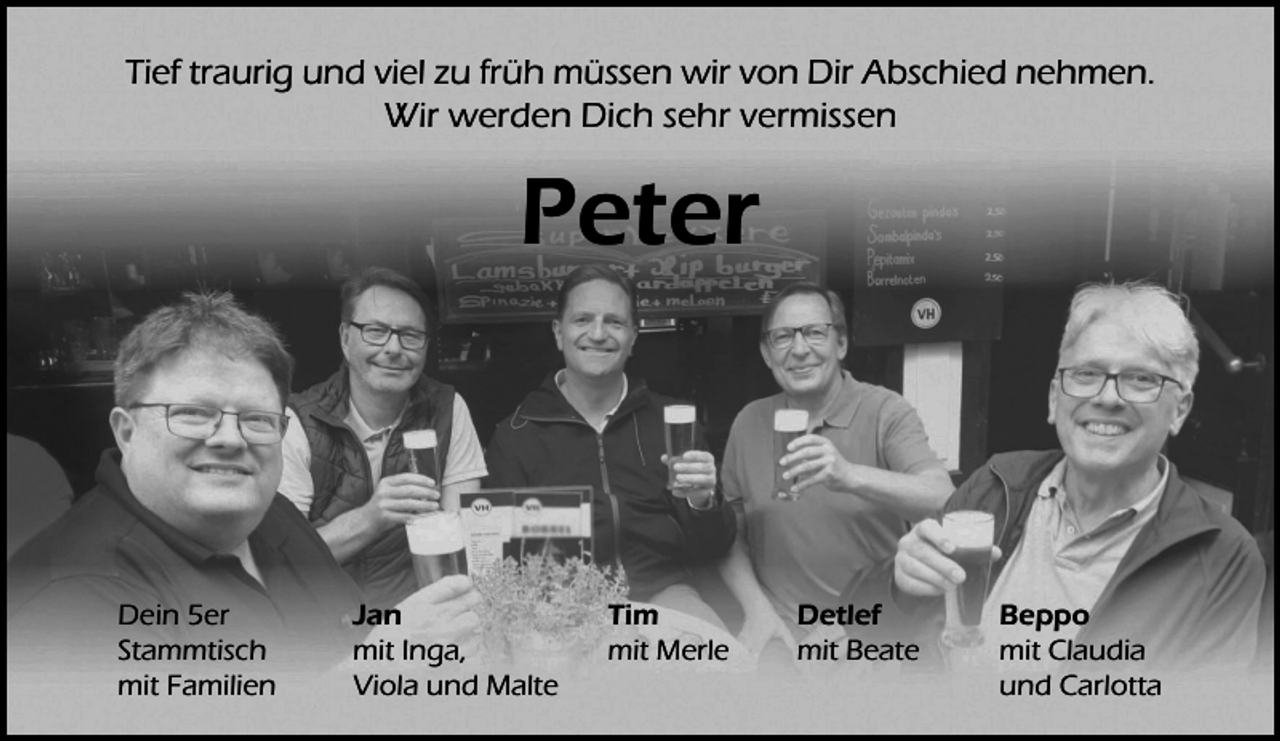 <p>Tief traurig und viel zu früh müssen wir von Dir Abschied nehmen.<br />Wir werden Dich sehr vermissen</p><p>Peter</p><p>Dein 5er<br />Stammtisch<br />mit Familien</p><p>Jan<br />mit Inga,<br />Viola und Malte</p><p>Tim<br />mit Merle</p><p>Detlef<br />mit Beate</p><p>Beppo<br />mit Claudia<br />und Carlotta</p>