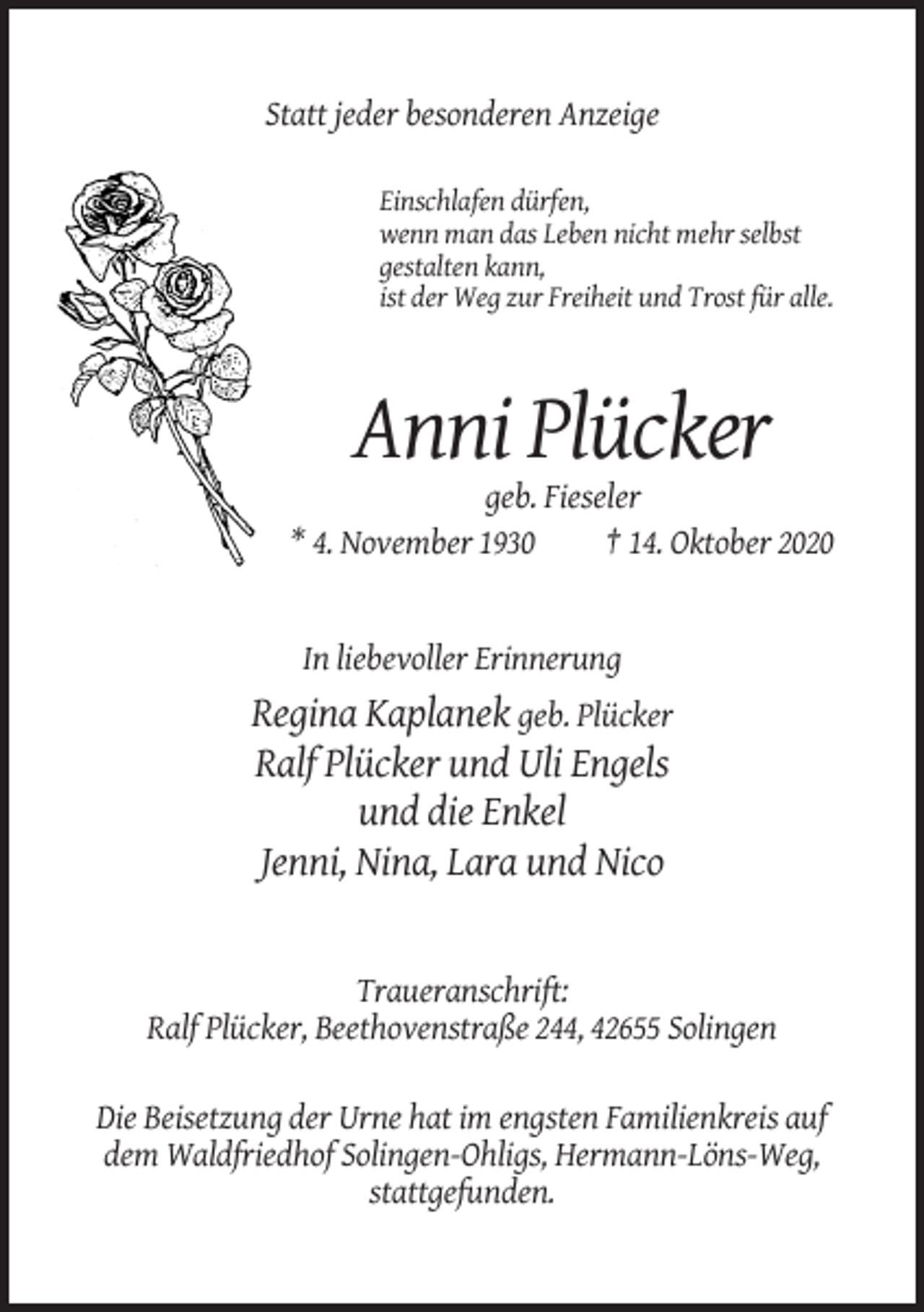 <p>Statt jeder besonderen Anzeige<br />Einschlafen dürfen,<br />wenn man das Leben nicht mehr selbst<br />gestalten kann,<br />ist der Weg zur Freiheit und Trost für alle.</p><p>Anni Plücker<br />geb. Fieseler<br />* 4. November 1930<br />† 14. Oktober 2020</p><p>In liebevoller Erinnerung</p><p>Regina Kaplanek geb. Plücker<br />Ralf Plücker und Uli Engels<br />und die Enkel<br />Jenni, Nina, Lara und Nico</p><p>Traueranschrift:<br />Ralf Plücker, Beethovenstraße 244, 42655 Solingen<br />Die Beisetzung der Urne hat im engsten Familienkreis auf<br />dem Waldfriedhof Solingen-Ohligs, Hermann-Löns-Weg,<br />stattgefunden.</p>