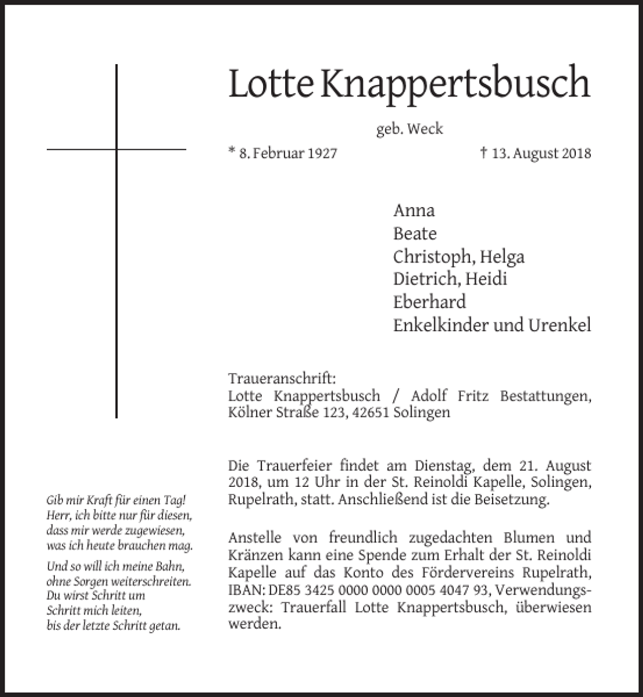 <p>Lotte Knappertsbusch<br />geb. Weck<br />* 8. Februar 1927</p><p>† 13. August 2018</p><p>Anna<br />Beate<br />Christoph, Helga<br />Dietrich, Heidi<br />Eberhard<br />Enkelkinder und Urenkel<br />Traueranschrift:<br />Lotte Knappertsbusch / Adolf Fritz Bestattungen,<br />Kölner Straße 123, 42651 Solingen</p><p>Gib mir Kraft für einen Tag!<br />Herr, ich bitte nur für diesen,<br />dass mir werde zugewiesen,<br />was ich heute brauchen mag.<br />Und so will ich meine Bahn,<br />ohne Sorgen weiterschreiten.<br />Du wirst Schritt um<br />Schritt mich leiten,<br />bis der letzte Schritt getan.</p><p>Die Trauerfeier findet am Dienstag, dem 21. August<br />2018, um 12 Uhr in der St. Reinoldi Kapelle, Solingen,<br />Rupelrath, statt. Anschließend ist die Beisetzung.<br />Anstelle von freundlich zugedachten Blumen und<br />Kränzen kann eine Spende zum Erhalt der St. Reinoldi<br />Kapelle auf das Konto des Fördervereins Rupelrath,<br />IBAN: DE85 3425 0005 4047 93, Verwendungszweck: Trauerfall Lotte Knappertsbusch, überwiesen<br />werden.</p>