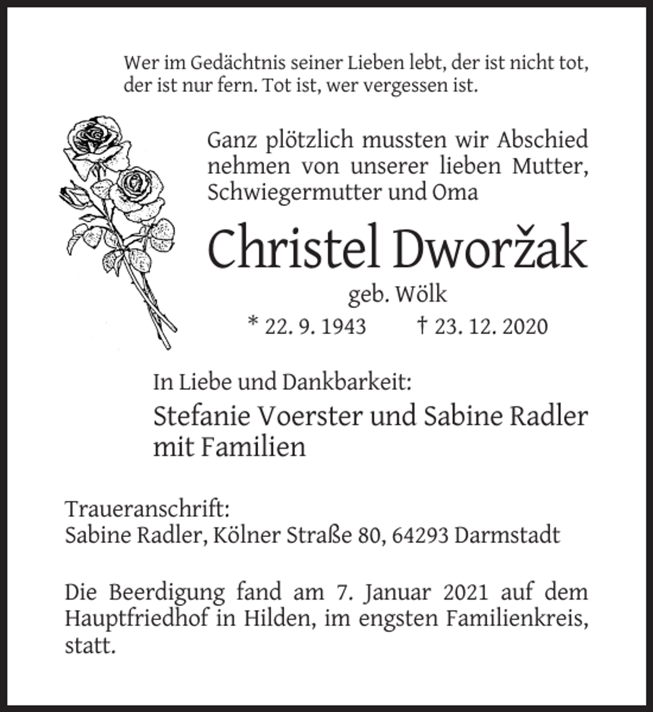 <p>Wer im Gedächtnis seiner Lieben lebt, der ist nicht tot,<br />der ist nur fern. Tot ist, wer vergessen ist.</p><p>Ganz plötzlich mussten wir Abschied<br />nehmen von unserer lieben Mutter,<br />Schwiegermutter und Oma</p><p>Christel Dworzˇak<br />geb. Wölk<br />* 22. 9. 1943<br />† 23. 12. 2020<br />In Liebe und Dankbarkeit:</p><p>Stefanie Voerster und Sabine Radler<br />mit Familien<br />Traueranschrift:<br />Sabine Radler, Kölner Straße 80, 64293 Darmstadt<br />Die Beerdigung fand am 7. Januar 2021 auf dem<br />Hauptfriedhof in Hilden, im engsten Familienkreis,<br />statt.</p>