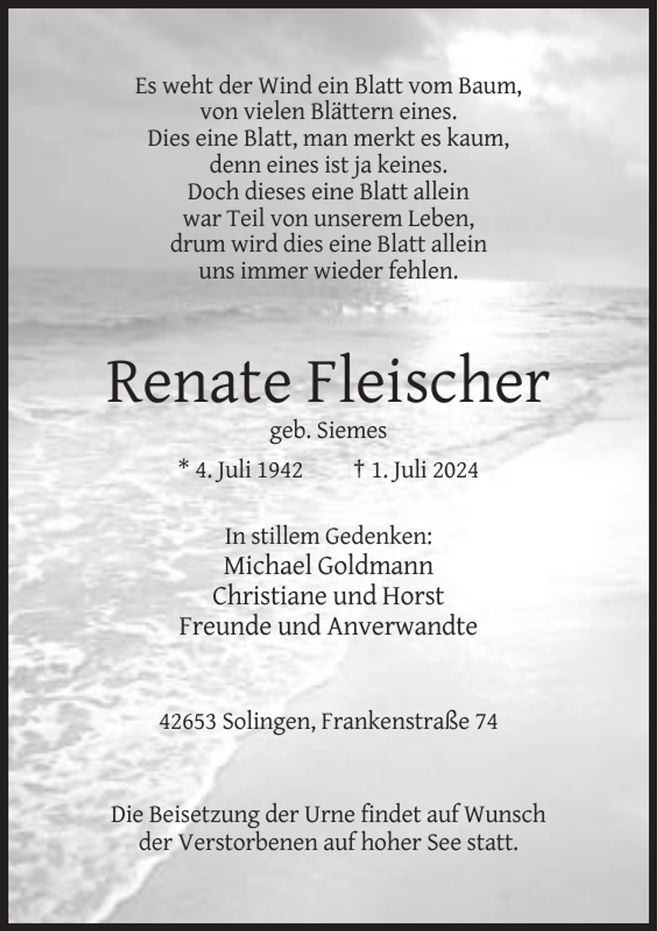 <p>Es weht der Wind ein Blatt vom Baum,<br />von vielen Blättern eines.<br />Dies eine Blatt, man merkt es kaum,<br />denn eines ist ja keines.<br />Doch dieses eine Blatt allein<br />war Teil von unserem Leben,<br />drum wird dies eine Blatt allein<br />uns immer wieder fehlen.</p><p>Renate Fleischer<br />geb. Siemes<br />* 4. Juli 1942</p><p>† 1. Juli 2024</p><p>In stillem Gedenken:</p><p>Michael Goldmann<br />Christiane und Horst<br />Freunde und Anverwandte</p><p>42653 Solingen, Frankenstraße 74</p><p>Die Beisetzung der Urne findet auf Wunsch<br />der Verstorbenen auf hoher See statt.</p>